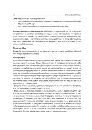 118                                                                      ΕΡΕΥΝΗΤΙΚΗ ΕΡΓΑΣΙΑ

Links: http://www.lost.art.br/osgemeos.htm
       http://www.environmentalgraffiti.com/featured/35-greatest-works-of-reverse-graffiti/1949
       http://www.graffiti.org/
       http://graffitiresearchlab.com/projects/interactive-architecture/#video

Κριτήρια αξιολόγησης δραστηριοτήτων: Αξιολογείται η δημιουργικότητα των μαθητών και
των μαθητριών, η ικανότητα επινόησης καινοτόμων λύσεων. Η εναρμόνιση των προτεινό-
μενων έργων με το χώρο και την ταυτότητά του. Η ρεαλιστικότητα των παρεμβάσεων και η
συμβολική τους αξία. Η ικανότητα των μαθητών και των μαθητριών να συνεργάζονται μεταξύ
τους και να προσφέρουν στο κοινωνικό σύνολο. Η φροντίδα τους για τους «άλλους», συμπο-
λίτες, συνανθρώπους τους.

Τέταρτο στάδιο
Στόχος: Να αποκτήσουν οι μαθητές μια βιωματική σχέση με το οικείο περιβάλλον, αξιοποιώ-
ντας σύγχρονες θεατρικές μορφές.

Δραστηριότητες
Αξιοποιώντας το θέατρο των αναμνήσεων (reminiscence theatre) και το θέατρο της πολιτιστι-
κής κληρονομιάς ή μουσειακό θέατρο (Museum theatre ή Heritage performance), τα παιδιά
θα επιχειρήσουν μέσα από τη συλλογή αναμνήσεων από ανθρώπους της τοπικής κοινωνίας,
με έμφαση σε ανθρώπους της τρίτης ηλικίας, να χαρτογραφήσουν την κρυφή ιστορία της
γειτονιάς τους. Η αφήγηση μπορεί να ξεκινήσει από τη δεκαετία του ’50 και να φτάσει έως τις
μέρες μας, αποκαλύπτοντας συναισθηματικές και γνωστικές διαστάσεις του οικείου περιβάλ-
λοντος και κατοχυρώνοντας την επιβίωση ενός μέρους της άυλης πολιτιστικής κληρονομιάς
του τόπου. Τη συλλογή των στοιχείων και την τοποθέτησή τους στο εκάστοτε κοινωνικό και
πολιτικό πλαίσιο θα ακολουθήσει η αναβίωση του παρελθόντος μέσα από παιχνίδια ρόλων, με
πρωταγωνιστές τα ίδια τα παιδιά.
 Σε πρώτο στάδιο, η ομάδα των μαθητών υποστηριζόμενη από τον εκπαιδευτικό θα προσεγ-
γίσει την κοινωνική και πολιτική ιστορία του τόπου.
 Στη συνέχεια, με βάση τα ενδιαφέροντα της ομάδας ή των ομάδων, εφόσον θεωρηθεί ωφε-
λιμότερη η δημιουργία μικρών υπο-ομάδων, τα παιδιά θα επιχειρήσουν να συνθέσουν το πάζλ
των αναμνήσεων της γειτονιάς, αντλώντας πληροφορίες σχετικά με την ιστορία της μέσα από
ημι-δομημένες ή δομημένες συνεντεύξεις με οικεία τους πρόσωπα ή με πρόσωπα που ζουν
πολλά χρόνια στη γειτονιά και αποτελούν, πλέον, σημείο αναφοράς (π.χ. ο φούρναρης). Συ-
γκεντρώνοντας θεματικά τα στοιχεία που συλλέχτηκαν, τα παιδιά με τη βοήθεια του εμψυχω-
τή θα προχωρήσουν στην ανάπτυξη σεναρίων, τα οποία θα αναλάβουν να ζωντανέψουν μέσα
από παιχνίδια ρόλων. Σε αυτά, τα παιδιά θα υποδυθούν τους κατοίκους μιας περασμένης
δεκαετίας, ει δυνατόν, αλληλεπιδρώντας με τους σύγχρονους κατοίκους.
 