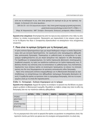 280                                                                       ΕΡΕΥΝΗΤΙΚΗ ΕΡΓΑΣΙΑ


  ούτε και να καλλιεργεί τη γη, τότε είναι φανερό ότι προτιμά να ζει με την αρπαγή, την
  κλεψιά, τη ζητιανιά ή ότι είναι άμυαλος».
       ΞΕΝ Οικ 20.1–20.15 9 (πρωτότυπο κείμενο: http://www.greek-language.gr/greekLang/ancient_
                                         greek/tools/corpora/anthology/content.html?t=479&m=1 )
      Μτφρ. Μ. Κεκροπούλου. 1997. Ξενοφών. Οικονομικός. Εισαγωγή, μετάφραση. Αθήνα: Ενάλιος.


Εργασία στην ολομέλεια: Επιστρέφοντας από την έρευνα σας συζητείστε στην τάξη τις απα-
ντήσεις τις οποίες συγκεντρώσατε. Οργανώστε μια παρουσίαση ή ένα κείμενο γύρω από
το αν τα θέματα που θίγει ο Ξενοφώντας εξακολουθούν να απασχολούν τους σύγχρονους
γεωργούς.

Γ. Ποια είναι τα κρίσιμα ζητήματα για τη διατροφή μας;
  Η τρίτη ενότητα δραστηριοτήτων έχει μια σειρά διαδοχικών στόχων οι οποίοι δομούνται
  γύρω από μια κεντρική δραστηριότητα, την οργάνωση ενός προγράμματος εβδομαδι-
  αίας μεσογειακής διατροφής. Προκειμένου οι μαθητές/τριες να καταρτίσουν το πρό-
  γραμμα προβληματίζονται για μια σειρά ζητημάτων που αφορούν τα είδη διατροφής.
  Για παράδειγμα τα τροφοχιλιόμετρα, τον τρόπο παραγωγής (βιολογική, ολοκληρωμένη,
  συμβατική γεωργία), τις τιμές των προϊόντων ανάλογα με τον τρόπο παραγωγής τους. Ο
  βασικός σκοπός της ενότητας είναι να κατανοήσουν οι μαθητές/τριες τους πολλαπλούς
  παράγοντες τους οποίους πρέπει να συνεκτιμούν προκειμένου να κάνουν τις επιλογές
  εκείνες που θα τους διαμορφώσουν σε κριτικούς καταναλωτές ειδών διατροφής.
    Αφού στην εισαγωγική ενότητα ενημερωθήκαμε για τη Μεσογειακή διατροφή ας προ-
  σπαθήσουμε να καταρτήσουμε ένα εβδομαδιαίο πρόγραμμα διατροφής βασισμένο σε
  αυτή. Η ομάδα θα πρέπει να προτείνει τόσο το προγράμμα διατροφής, όσο και τα συγκε-
  κριμένα υλικά με τα οποία θα παρασκευαστεί.
Στάδιο 1ο : Καταγραφή – Συλλογή πληροφοριών για τα τρόφιμα
Εργασία στην ολομέλεια: Αρχικά θα πρέπει να επιλέξετε τα φαγητά που θα θέλατε να μαγει-
ρέψετε με βάση τη Μεσογειακή πυραμίδα. Θυμηθείτε να λάβετε υπόψη σας τόσο τα είδη της
διατροφής όσο και την ποσότητα καθενός εβδομαδιαία.

                     ΔΕΥΤΕΡΑ     ΤΡΙΤΗ    ΤΕΤΑΡΤΗ    ΠΕΜΠΤΗ     ΠΑΡΑΣΚΕΥΗ    ΣΑΒΒΑΤΟ    ΚΥΡΙΑΚΗ
ΠΡΩΙΝΟ
ΔΕΚΑΤΙΑΝΟ
ΓΕΥΜΑ
ΑΠΟΓΕΥΜΑΤΙΝΟ
ΒΡΑΔΥΝΟ



- Για να μαγειρευτούν όλα αυτά τα φαγητά θα πρέπει να ψωνίσετε τα απαραίτητα υλικά. Κα-
  ταρτείστε λοιπόν μια λίστα για ψώνια και στη συνέχεια κατηγοριοποιήστε τα υλικά σας.
 