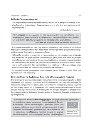Τα Τρόφιμα ... η Ζωή μας!                                                                     283

Στάδιο 2ο: Τα τροφοχιλιόμετρα!
 «Για να φάτε το πρωινό σας εξαρτάσθε περίπου από το μισό πληθυσμό του πλανήτη. Έτσι
 είναι δομημένος ο κόσμος μας… θα έχουμε ειρήνη στη γη μόνο όταν αναγνωρίσουμε αυτή
 τη βασική αρχή…»
                                                                   Dr Martin Luther King Junior


  Για τη μεταφορά των τροφίμων από τον τόπο παραγωγής στον τόπο κατανάλωσης («τρο-
  φοχιλιόμετρα») χρησιμοποιούνται μεταφορικά μέσα, τα οποία επιβαρύνουν το περιβάλ-
  λον με εκπομπές CO2, που προέρχονται από τα καύσιμα, που χρησιμοποιούν.
                               (http://www.wwf.gr/images/pdfs/pe/trofoxiliometra.pdf -8/3/2011)


 Η μεταφορά των προϊόντων είναι ένας από τους παράγοντες τους οποίους θα εξετάσουμε
προκειμένου να αποφασίσουμε ποια προϊόντα θα προτείνουμε για το εβδομαδιαίο πρόγραμ-
μα Μεσογειακής διατροφής το οποίο καταρτίζουμε.
- Κάθε ομάδα θα πρέπει να υπολογίσει τα «τροφοχιλιόμετρα» των τροφίμων, που κατέγραψε
  στον πίνακά της. Θα χρησιμοποιήσει έναν παγκόσμιο χάρτη, πάνω στον οποίο θα μετρήσει
  με υποδεκάμετρο τις αποστάσεις. Στη συνέχεια, λαμβάνοντας υπόψη την κλίματα του χάρτη
  και εφαρμόζοντας την θεωρία των αναλόγων ευθυγράμμων τμημάτων (Ευκλείδιος γεωμε-
  τρία Α’ και Β’ Λυκείου) θα βρει τις αποστάσεις που «ταξίδεψαν» τα διάφορα τρόφιμα μέχρι
  να φτάσουν στο ράφι του καταστήματος στο οποίο τα καταγράψετε.
  Τα αποτελέσματα θα τα σημειώστε στους αρχικούς πίνακες (Πίνακες 3,4,5,6), δίπλα από
την προέλευση κάθε προϊόντος.

3ο Στάδιο: Προϊόντα Συμβατικής, Βιολογικής ή Ολοκληρωμένης Γεωργίας;
Στα καταστήματα τροφίμων καταγράψατε πολλά προϊόντα τα οποία έχουν παραχθεί με βάση
διαφορετικά είδη γεωργίας. Στο στάδιo αυτό θα αποφασίσετε από ποιο είδος γεωργίας θα
προέρχονται τα προϊόντα που θα επιλέξετε. Ξεκινώντας από τα παρακάτω κείμενα διεξάγετε
μια ηλεκτρονική έρευνα για τα διαφορετικά είδη γεωργίας και όταν συγκεντρώσετε όλα τα
στοιχεία συμπληρώστε τον πίνακα 7. Η κάθε ομάδα στη συνέχεια θα πρέπει να αποφασίσει αν
θα αγοράσει προϊόντα Βιολογικής, Ολοκληρωμένης ή Συμβατικής Γεωργίας αιτιολογώντας
την απόφαση της.

  Για την παραγωγή προϊόντων Βιολογικής γεωργίας δεν χρησιμοποιούνται ή χρησιμοποι-
  ούνται ελάχιστα χημικές ουσίες όπως π.χ. φυτοφάρμακα, δεν χρη-
  σιμοποιούνται Γενετικά Τροποποιημένοι Οργανισμοί, τα ζώα ζουν
  με φυσικό τρόπο π.χ. τρέφονται από χορτάρι και όχι από έτοιμες
  ζωοτροφές, προστατεύεται η βιοποικιλότητα και το περιβάλλον. Για
  τον εμπλουτισμό του εδάφους με θρεπτικά στοιχεία δεν χρησιμο-
  ποιούνται ανόργανα λιπάσματα (χημικές ουσίες), αλλά εφαρμόζο-
 