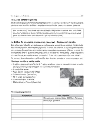 Τα Τρόφιμα ... η Ζωή μας!                                                             285

Τι άλλο θα θέλατε να μάθετε;
Επισκεφθείτε φορείς πιστοποίησης της παραγωγής γεωργικών προϊόντων ή παραγωγούς και
ρωτήστε τους ότι άλλο θα θέλατε να μάθετε για αυτό κάθε τρόπο παραγωγής τροφίμων.

  Στις ιστοσελίδες http://www.agrocert.gr/pages/category.asp?catID=6 και http://www.
  dionet.gr/ μπορείτε να βρείτε πολλά στοιχεία για την πιστοποίηση της παραγωγής γεωρ-
  γικών προϊόντων και να προετοιμαστείτε για τις επισκέψεις σας.


4ο Στάδιο: Τα λιπάσματα στη γεωργική παραγωγή – Πειραματική διάταξη.
Στο τελευταίο στάδιο θα ασχοληθούμε με τα λιπάσματα μέσα από ένα πείραμα. Κατά τη διάρ-
κεια του πειράματος θα φυτέψετε μαρούλια, τα οποία θα λιπάνετε με αζωτούχο λίπασμα και
στη συνέχεια θα μετρήσετε την ποσότητα του νιτρικού και αμμωνιακού αζώτου, το οποίο δεν
συγκρατείται από το φυτό και απομακρύνεται με το νερό του ποτίσματος. Όλες οι εργασίες
του πειράματος καταγράφονται σε ημερολόγιο, όπως επίσης και οι μετρήσεις σε πίνακα.
Το πείραμα θα το υλοποιήσει η κάθε ομάδα, έτσι ώστε να συγκρίνετε τα αποτελέσματα σας.
Υλικά που χρειάζεται η κάθε ομάδα:
• 3 τελάρα πλαστικά ή φελιζόλ (Α, Β, Γ), ιδίου μεγέθους, που στο κάτω μέρος τους να υπάρ-
  χουν μικρά κενά για την απορροή του νερού του ποτίσματος
• 1 τσουβαλάκι χαλίκι
• Χώμα αρκετό να γεμίσει τα τελάρα
• 3 πλαστικά πιάτα ζαρντινιέρας
• 12-18 μικρά φυτά μαρουλιού
• 3 γυάλινα δοχεία με καπάκι
• 25g λιπάσματος Νιτρικής Αμμωνίας




Υπόδειγμα ημερολογίου:

               Ημερομηνία                             Είδος εργασίας
….                                     Μεταφύτευση σε αποστάσεις 20Χ20cm. Πότισμα.
…                                      Πότισμα με ψεκασμό
 