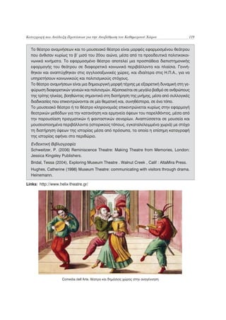 Καταγραφή και Ανάδειξη Προτάσεων για την Αναβάθμιση του Καθημερινού Χώρου                   119


  Το θέατρο αναμνήσεων και το μουσειακό θέατρο είναι μορφές εφαρμοσμένου θεάτρου
  που άνθισαν κυρίως το β’ μισό του 20ου αιώνα, μέσα από τα προοδευτικά πολιτικοκοι-
  νωνικά κινήματα. Το εφαρμοσμένο θέατρο αποτελεί μια προσπάθεια διεπιστημονικής
  εφαρμογής του θεάτρου σε διαφορετικά κοινωνικά περιβάλλοντα και πλαίσια. Γεννή-
  θηκαν και αναπτύχθηκαν στις αγγλοσαξωνικές χώρες, και ιδιαίτερα στις Η.Π.Α., για να
  υπηρετήσουν κοινωνικούς και πολιτισμικούς στόχους.
  Το θέατρο αναμνήσεων είναι μια δημιουργική μορφή τέχνης με εξαιρετική δυναμική στη γε-
  φύρωση διαφορετικών γενεών και πολιτισμών. Αξιοποιείται σε μεγάλο βαθμό σε ανθρώπους
  της τρίτης ηλικίας, βοηθώντας σημαντικά στη διατήρηση της μνήμης, μέσα από συλλογικές
  διαδικασίες που επικεντρώνονται σε μία θεματική και, συνηθέστερα, σε ένα τόπο.
  Το μουσειακό θέατρο ή το θέατρο κληρονομιάς επικεντρώνεται κυρίως στην εφαρμογή
  θεατρικών μεθόδων για την κατανόηση και ερμηνεία όψεων του παρελθόντος, μέσα από
  την παρουσίαση πραγματικών ή φανταστικών σεναρίων. Αναπτύσσεται σε μουσεία και
  μουσειοποιημένα περιβάλλοντα (ιστορικούς τόπους, εγκαταλελειμμένα χωριά) με στόχο
  τη διατήρηση όψεων της ιστορίας μέσα από πρόσωπα, τα οποία η επίσημη καταγραφή
  της ιστορίας αφήνει στο περιθώριο.
  Ενδεικτική Βιβλιογραφία
  Schweitzer, P. (2006) Reminiscence Theatre: Making Theatre from Memories, London:
  Jessica Kingsley Publishers.
  Bridal, Tessa (2004), Exploring Museum Theatre . Walnut Creek , Calif : AltaMira Press.
  Hughes, Catherine (1998) Museum Theatre: communicating with visitors through drama.
  Heinemann.

Links: http://www.helix-theatre.gr/




                    Comedia dell Arte, θέατρο και δημόσιος χώρος στην αναγέννηση
 