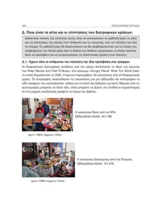 290                                                                 ΕΡΕΥΝΗΤΙΚΗ ΕΡΓΑΣΙΑ

Δ. Ποια είναι τα αίτια και οι επιπτώσεις των διατροφικών κρίσεων;
  Διδακτικός σκοπός της ενότητας αυτής είναι να κατανοήσουν οι μαθητές/τριες τα αίτια
  και τις επιπτώσεις της πείνας στον άνθρωπο και τις κοινωνίες, ανά τον πλανήτη και ανά
  τις εποχές. Οι μαθητές/τριες θα διερευνήσουν και θα προβληματιστούν για τις λύσεις του
  προβλήματος της πείνας μέσα από τη δράση των διεθνών οργανισμών, οι οποίοι προσπα-
  θούν να προλάβουν και να αντιμετωπίσουν τις επισιτιστικές κρίσεις στον πλανήτη.

Δ.1. Έχουν όλοι οι άνθρωποι του πλανήτη την ίδια πρόσβαση στα τρόφιμα;
Οι διαφορετικές διατροφικές συνθήκες ανά τον κόσμο αποτέλεσαν το θέμα της έρευνας
των Peter Menzel and Faith D’Aluisio, στο λεύκωμα «Hungry Planet: What The World Eats»
το οποίο δημοσίευσαν το 2005. Η έρευνα περιλαμβάνει 30 οικογένειες από 24 διαφορετικές
χώρες. Οι συγγραφείς ακολούθησαν τις οικογένειες για μια εβδομάδα και κατέγραψαν τα
είδη τροφίμων που κατανάλωσαν, καθώς και το ποσό που ξόδεψαν για αυτά. Μερικές από τις
φωτογραφίες μπορείτε να δείτε εδώ, αλλά μπορείτε να βρείτε στο διαδίκτυο περισσότερες
αν στη μηχανή αναζήτησης γράψετε το όνομα του βιβλίου.




                                        Η οικογένεια Revis από τις ΗΠΑ
                                        Εβδομαδιαία έξοδα: 341.18$




      (φωτό: TIMES magazine 7/2005)




                                          Η οικογένεια Sobczynscy από την Πολωνία.
                                          Εβδομαδίαια έξοδα: 151,27$




        (φωτό: TIMES magazine 7/2005)
 