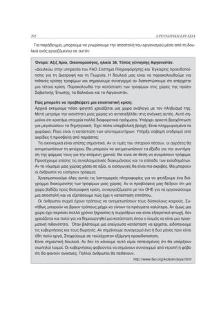 292                                                                   ΕΡΕΥΝΗΤΙΚΗ ΕΡΓΑΣΙΑ

  Για παράδειγμα, μπορούμε να γνωρίσουμε την αποστολή του οργανισμού μέσα από τη δου-
λειά ενός εργαζόμενου σε αυτόν:

  Όνομα: Αζιζ Αρια, Οικονομολόγος, ηλικία 38, Τόπος γέννησης Αφγανιστάν.
  «Δουλεύω στην υπηρεσία του FAO Σύστημα Πληροφόρησης και Έγκαιρης προειδοποί-
  ησης για τη Διατροφή και τη Γεωργία. Η δουλειά μας είναι να παρακολουθούμε για
  πιθανές κρίσης τροφίμων και σημαίνουμε συναγερμό αν διαπιστώσουμε ότι επέρχεται
  μια τέτοια κρίση. Παρακολουθώ την κατάσταση των τροφίμων στις χώρες της πρώην
  Σοβιετικής Ένωσης, τα Βαλκάνια και το Αφγανιστάν.

  Πώς μπορείτε να προβλέψετε μια επισιτιστική κρίση;
  Αρχικά εκτιμούμε πόσο φαγητό χρειάζεται μια χώρα ανάλογα με τον πληθυσμό της.
  Μετά μετράμε την ικανότητα μιας χώρας να ανταπεξέλθει στις ανάγκες αυτές. Αυτό ση-
  μαίνει ότι κρατάμε στοιχεία πολλά διαφορετικά πράγματα. Υπάρχει αρκετή βροχόπτωση
  για μεγαλώσουν τα δημητριακά; Έχει πέσει υπερβολική βροχή; Είναι πλημμυρισμένα τα
  χωράφια; Ποια είναι η κατάσταση των αποταμιευτήρων; Υπήρξε σοβαρή επιδρομή από
  ακρίδες ή προσβολή από παράσιτα;
    Τα οικονομικά είναι επίσης σημαντικά. Αν οι τιμές του σιταριού πέσουν, οι αγρότες θα
  αντιμετωπίσουν τη φτώχεια. Θα μπορούν να αντιμετωπίσουν τα έξοδα για την συντήρη-
  ση της φάρμας τους για την επόμενη χρονιά; Θα είναι σε θέση να αγοράσουν τρόφιμα;
  Προσέχουμε επίσης τις συναλαγματικές διακυμάνσεις και το επίπεδο των εισοδημάτων.
  Αν το νόμισμα μιας χώρας χάσει σε αξία, οι εισαγωγές θα είναι πιο ακριβές. Θα μπορούν
  οι άνθρωποι να εισάγουν τρόφιμα;
    Χρησιμοποιούμε όλες αυτές τις λεπτομερείς πληροφορίες για να φτιάξουμε ένα διά-
  γραμμα διακύμανσης των τροφίμων μιας χώρας. Αν οι προβλέψεις μας δείξουν ότι μια
  χώρα βαδίζει προς διατροφική κρίση, συνεργαζόμαστε με τον ΟΗΕ για να οργανώσουμε
  μια αποστολή και να εξετάσουμε πώς έχει η κατάσταση επιτόπου.
    Οι άνθρωποι συχνά έχουν τρόπους να αντιμετωπίσουν τους δύσκολους καιρούς. Συ-
  νήθως μπορούν να βρουν τρόπους μέχρι να γίνουν τα πράγματα καλύτερα. Αν όμως μια
  χώρα έχει περάσει πολλά χρόνια ξηρασίας ή συρράξεων και είναι εξαιρετικά φτωχή, δεν
  χρειάζεται και πολύ για να δημιουργηθεί μια κατάσταση όπου ο λοιμός να είναι μια πραγ-
  ματική πιθανότητα. Όταν βλέπουμε μια επείγουσα κατάσταση να έρχεται, ειδοποιούμε
  τις κυβερνήσεις και τους δωρητές. Αν σημάνουμε συναγερμό ένα ή δυο μήνες πριν είναι
  ήδη πολύ αργά. Στοχεύουμε σε τουλάχιστον εξάμηνη προειδοποίηση.
  Είναι σημαντική δουλειά. Αν δεν το κάνουμε αυτό είμαι πεπεισμένος ότι θα υπάρξουν
  σιωπηλοί λοιμοί. Οι κυβερνήσεις φοβούνται να σημάνουν συναγερμό από ντροπή ή φόβο
  ότι θα φανούν ανίκανες. Πολλοί άνθρωποι θα πεθάνουν.
                                                        http://www.fao.org/kids/en/arya.html
 