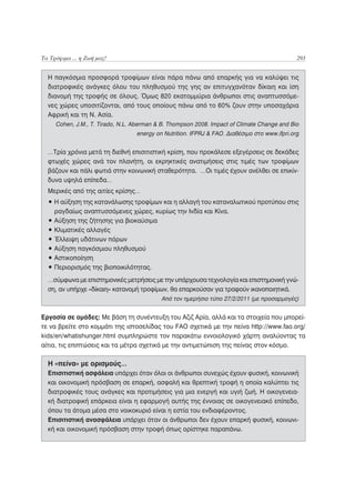 Τα Τρόφιμα ... η Ζωή μας!                                                                     293


  Η παγκόσμια προσφορά τροφίμων είναι πάρα πάνω από επαρκής για να καλύψει τις
  διατροφικές ανάγκες όλου του πληθυσμού της γης αν επιτυγχανόταν δίκαιη και ίση
  διανομή της τροφής σε όλους. Όμως 820 εκατομμύρια άνθρωποι στις αναπτυσσόμε-
  νες χώρες υποσιτίζονται, από τους οποίους πάνω από το 60% ζουν στην υποσαχάρια
  Αφρική και τη Ν. Ασία.
     Cohen, J.M., T. Tirado, N.L. Aberman & B. Thompson 2008. Impact of Climate Change and Bio
                                  energy on Nutrition. IFPRJ & FAO. Διαθέσιμο στο www.ifpri.org


  …Τρία χρόνια μετά τη διεθνή επισιτιστική κρίση, που προκάλεσε εξεγέρσεις σε δεκάδες
  φτωχές χώρες ανά τον πλανήτη, οι εκρηκτικές ανατιμήσεις στις τιμές των τροφίμων
  βάζουν και πάλι φωτιά στην κοινωνική σταθερότητα. …Οι τιμές έχουν ανέλθει σε επικίν-
  δυνα υψηλά επίπεδα…
  Μερικές από της αιτίες κρίσης…
  • Η αύξηση της κατανάλωσης τροφίμων και η αλλαγή του καταναλωτικού προτύπου στις
    ραγδαίως αναπτυσσόμενες χώρες, κυρίως την Ινδία και Κίνα.
  • Αύξηση της ζήτησης για βιοκαύσιμα
  • Κλιματικές αλλαγές
  • Έλλειψη υδάτινων πόρων
  • Αύξηση παγκόσμιου πληθυσμού
  • Αστικοποίηση
  • Περιορισμός της βιοποικιλότητας.
  …σύμφωνα με επιστημονικές μετρήσεις με την υπάρχουσα τεχνολογία και επιστημονική γνώ-
  ση, αν υπήρχε «δίκαιη» κατανομή τροφίμων, θα επαρκούσαν για τραφούν ικανοποιητικά.
                                           Από τον ημερήσιο τύπο 27/2/2011 (με προσαρμογές)


Εργασία σε ομάδες: Με βάση τη συνέντευξη του Αζιζ Αρία, αλλά και τα στοιχεία που μπορεί-
τε να βρείτε στο κομμάτι της ιστοσελίδας του FAO σχετικά με την πείνα http://www.fao.org/
kids/en/whatishunger.html συμπληρώστε τον παρακάτω εννοιολογικό χάρτη αναλύοντας τα
αίτια, τις επιπτώσεις και τα μέτρα σχετικά με την αντιμετώπιση της πείνας στον κόσμο.

  Η «πείνα» με ορισμούς…
  Επισιτιστική ασφάλεια υπάρχει όταν όλοι οι άνθρωποι συνεχώς έχουν φυσική, κοινωνική
  και οικονομική πρόσβαση σε επαρκή, ασφαλή και θρεπτική τροφή η οποία καλύπτει τις
  διατροφικές τους ανάγκες και προτιμήσεις για μια ενεργή και υγιή ζωή. Η οικογενεια-
  κή διατροφική επάρκεια είναι η εφαρμογή αυτής της έννοιας σε οικογενειακό επίπεδο,
  όπου τα άτομα μέσα στο νοικοκυριό είναι η εστία του ενδιαφέροντος.
  Επισιτιστική ανασφάλεια υπάρχει όταν οι άνθρωποι δεν έχουν επαρκή φυσική, κοινωνι-
  κή και οικονομική πρόσβαση στην τροφή όπως ορίστηκε παραπάνω.
 