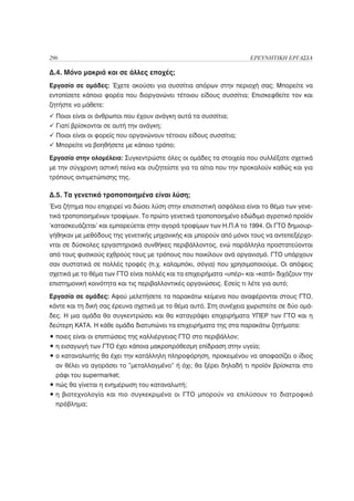 296                                                                  ΕΡΕΥΝΗΤΙΚΗ ΕΡΓΑΣΙΑ

Δ.4. Μόνο μακριά και σε άλλες εποχές;
Εργασία σε ομάδες: Έχετε ακούσει για συσσίτια απόρων στην περιοχή σας; Μπορείτε να
εντοπίσετε κάποιο φορέα που διοργανώνει τέτοιου είδους συσσίτια; Επισκεφθείτε τον και
ζητήστε να μάθετε:
  Ποιοι είναι οι άνθρωποι που έχουν ανάγκη αυτά τα συσσίτια;
  Γιατί βρίσκονται σε αυτή την ανάγκη;
  Ποιοι είναι οι φορείς που οργανώνουν τέτοιου είδους συσσίτια;
  Μπορείτε να βοηθήσετε με κάποιο τρόπο;

Εργασία στην ολομέλεια: Συγκεντρώστε όλες οι ομάδες τα στοιχεία που συλλέξατε σχετικά
με την σύγχρονη αστική πείνα και συζητείστε για τα αίτια που την προκαλούν καθώς και για
τρόπους αντιμετώπισης της.

Δ.5. Τα γενετικά τροποποιημένα είναι λύση;
Ένα ζήτημα που επιχειρεί να δώσει λύση στην επισιτιστική ασφάλεια είναι το θέμα των γενε-
τικά τροποποιημένων τροφίμων. Το πρώτο γενετικά τροποποιημένο εδώδιμο αγροτικό προϊόν
‘κατασκευάζεται’ και εμπορεύεται στην αγορά τροφίμων των Η.Π.Α το 1994. Οι ΓΤΟ δημιουρ-
γήθηκαν με μεθόδους της γενετικής μηχανικής και μπορούν από μόνοι τους να αντεπεξέρχο-
νται σε δύσκολες εργαστηριακά συνθήκες περιβάλλοντος, ενώ παράλληλα προστατεύονται
από τους φυσικούς εχθρούς τους με τρόπους που ποικίλουν ανά οργανισμό. ΓΤΟ υπάρχουν
σαν συστατικά σε πολλές τροφές (π.χ. καλαμπόκι, σόγια) που χρησιμοποιούμε. Οι απόψεις
σχετικά με το θέμα των ΓΤΟ είναι πολλές και τα επιχειρήματα «υπέρ» και «κατά» διχάζουν την
επιστημονική κοινότητα και τις περιβαλλοντικές οργανώσεις. Εσείς τι λέτε για αυτό;

Εργασία σε ομάδες: Αφού μελετήσετε τα παρακάτω κείμενα που αναφέρονται στους ΓΤΟ,
κάντε και τη δική σας έρευνα σχετικά με το θέμα αυτό. Στη συνέχεια χωριστείτε σε δύο ομά-
δες. Η μια ομάδα θα συγκεντρώσει και θα καταγράψει επιχειρήματα ΥΠΕΡ των ΓΤΟ και η
δεύτερη ΚΑΤΑ. Η κάθε ομάδα διατυπώνει τα επιχειρήματα της στα παρακάτω ζητήματα:
• ποιες είναι οι επιπτώσεις της καλλιέργειας ΓΤΟ στο περιβάλλον;
• η εισαγωγή των ΓΤΟ έχει κάποια μακροπρόθεσμη επίδραση στην υγεία;
• ο καταναλωτής θα έχει την κατάλληλη πληροφόρηση, προκειμένου να αποφασίζει ο ίδιος
  αν θέλει να αγοράσει το ”μεταλλαγμένο” ή όχι; θα ξέρει δηλαδή τι προϊόν βρίσκεται στο
  ράφι του supermarket;
• πώς θα γίνεται η ενημέρωση του καταναλωτή;
• η βιοτεχνολογία και πιο συγκεκριμένα οι ΓΤΟ μπορούν να επιλύσουν το διατροφικό
  πρόβλημα;
 