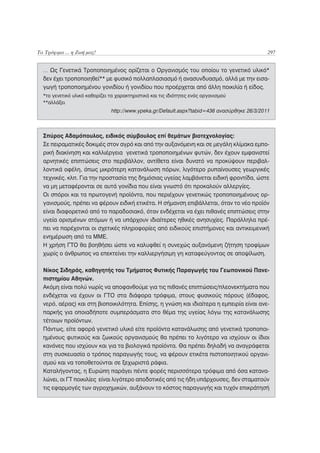 Τα Τρόφιμα ... η Ζωή μας!                                                                    297


  … Ως Γενετικά Τροποποιημένος ορίζεται ο Οργανισμός του οποίου το γενετικό υλικό*
  δεν έχει τροποποιηθεί** με φυσικό πολλαπλασιασμό ή ανασυνδυασμό, αλλά με την εισα-
  γωγή τροποποιημένου γονιδίου ή γονιδίου που προέρχεται από άλλη ποικιλία ή είδος.
  *το γενετικό υλικό καθορίζει τα χαρακτηριστικά και τις ιδιότητες ενός οργανισμού
  **αλλάξει
                               http://www.ypeka.gr/Default.aspx?tabid=436 ανασύρθηκε 26/3/2011



  Σπύρος Αδαμόπουλος, ειδικός σύμβουλος επί θεμάτων βιοτεχνολογίας:
  Σε πειραματικές δοκιμές στον αγρό και από την αυξανόμενη και σε μεγάλη κλίμακα εμπο-
  ρική διακίνηση και καλλιέργεια γενετικά τροποποιημένων φυτών, δεν έχουν εμφανιστεί
  αρνητικές επιπτώσεις στο περιβάλλον, αντίθετα είναι δυνατό να προκύψουν περιβαλ-
  λοντικά οφέλη, όπως μικρότερη κατανάλωση πόρων, λιγότερο ρυπαίνουσες γεωργικές
  τεχνικές. κλπ. Για την προστασία της δημόσιας υγείας λαμβάνεται ειδική φροντίδα, ώστε
  να μη μεταφέρονται σε αυτά γονίδια που είναι γνωστό ότι προκαλούν αλλεργίες.
  Οι σπόροι και τα πρωτογενή προϊόντα, που περιέχουν γενετικώς τροποποιημένους ορ-
  γανισμούς, πρέπει να φέρουν ειδική ετικέτα. Η σήμανση επιβάλλεται, όταν το νέο προϊόν
  είναι διαφορετικό από το παραδοσιακό, όταν ενδέχεται να έχει πιθανές επιπτώσεις στην
  υγεία ορισμένων ατόμων ή να υπάρχουν ιδιαίτερες ηθικές ανησυχίες. Παράλληλα πρέ-
  πει να παρέχονται οι σχετικές πληροφορίες από ειδικούς επιστήμονες και αντικειμενική
  ενημέρωση από τα ΜΜΕ.
  Η χρήση ΓΤΟ θα βοηθήσει ώστε να καλυφθεί η συνεχώς αυξανόμενη ζήτηση τροφίμων
  χωρίς ο άνθρωπος να επεκτείνει την καλλιεργήσιμη γη καταφεύγοντας σε αποψίλωση.

  Νίκος Σιδηράς, καθηγητής του Τμήματος Φυτικής Παραγωγής του Γεωπονικού Πανε-
  πιστημίου Αθηνών.
  Ακόμη είναι πολύ νωρίς να αποφανθούμε για τις πιθανές επιπτώσεις/πλεονεκτήματα που
  ενδέχεται να έχουν οι ΓΤΟ στα διάφορα τρόφιμα, στους φυσικούς πόρους (έδαφος,
  νερό, αέρας) και στη βιοποικιλότητα. Επίσης, η γνώση και ιδιαίτερα η εμπειρία είναι ανε-
  παρκής για οποιαδήποτε συμπεράσματα στο θέμα της υγείας λόγω της κατανάλωσης
  τέτοιων προϊόντων.
  Πάντως, είτε αφορά γενετικό υλικό είτε προϊόντα κατανάλωσης από γενετικά τροποποι-
  ημένους φυτικούς και ζωικούς οργανισμούς θα πρέπει το λιγότερο να ισχύουν οι ίδιοι
  κανόνες που ισχύουν και για τα βιολογικά προϊόντα. Θα πρέπει δηλαδή να αναγράφεται
  στη συσκευασία ο τρόπος παραγωγής τους, να φέρουν ετικέτα πιστοποιητικού οργανι-
  σμού και να τοποθετούνται σε ξεχωριστά ράφια.
  Καταλήγοντας, η Ευρώπη παράγει πέντε φορές περισσότερα τρόφιμα από όσα κατανα-
  λώνει, οι ΓΤ ποικιλίες είναι λιγότερο αποδοτικές από τις ήδη υπάρχουσες, δεν σταματούν
  τις εφαρμογές των αγροχημικών, αυξάνουν το κόστος παραγωγής και τυχόν επικράτησή
 