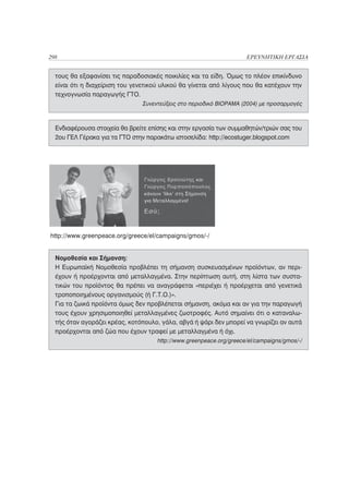 298                                                                  ΕΡΕΥΝΗΤΙΚΗ ΕΡΓΑΣΙΑ


  τους θα εξαφανίσει τις παραδοσιακές ποικιλίες και τα είδη. Όμως το πλέον επικίνδυνο
  είναι ότι η διαχείριση του γενετικού υλικού θα γίνεται από λίγους που θα κατέχουν την
  τεχνογνωσία παραγωγής ΓΤΟ.
                                Συνεντεύξεις στο περιοδικό ΒΙΟΡΑΜΑ (2004) με προσαρμογές



  Ενδιαφέρουσα στοιχεία θα βρείτε επίσης και στην εργασία των συμμαθητών/τριών σας του
  2ου ΓΕΛ Γέρακα για τα ΓΤΟ στην παρακάτω ιστοσελίδα: http://ecostuger.blogspot.com




http://www.greenpeace.org/greece/el/campaigns/gmos/-/


  Νομοθεσία και Σήμανση:
  Η Ευρωπαϊκή Νομοθεσία προβλέπει τη σήμανση συσκευασμένων προϊόντων, αν περι-
  έχουν ή προέρχονται από μεταλλαγμένα. Στην περίπτωση αυτή, στη λίστα των συστα-
  τικών του προϊόντος θα πρέπει να αναγράφεται «περιέχει ή προέρχεται από γενετικά
  τροποποιημένους οργανισμούς (ή Γ.Τ.Ο.)».
  Για τα ζωικά προϊόντα όμως δεν προβλέπεται σήμανση, ακόμα και αν για την παραγωγή
  τους έχουν χρησιμοποιηθεί μεταλλαγμένες ζωοτροφές. Αυτό σημαίνει ότι ο καταναλω-
  τής όταν αγοράζει κρέας, κοτόπουλο, γάλα, αβγά ή ψάρι δεν μπορεί να γνωρίζει αν αυτά
  προέρχονται από ζώα που έχουν τραφεί με μεταλλαγμένα ή όχι.
                                     http://www.greenpeace.org/greece/el/campaigns/gmos/-/
 