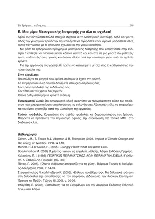 Τα Τρόφιμα ... η Ζωή μας!                                                           299

Ε. Μια μέρα Μεσογειακής διατροφής για όλο το σχολείο!
Αφού συγκεντρώσατε πολλά στοιχεία σχετικά με τη Μεσογειακή διατροφή, αλλά και για το
είδος των γεωργικών προϊόντων που επιλέγετε να αγοράσετε είναι ώρα να μοιραστείτε όλες
αυτές τις γνώσεις με το υπόλοιπο σχολείο και την γύρω κοινότητα.
  Με βάση το εβδομαδιαίο πρόγραμμα μεσογειακής διατροφής που καταρτίσατε στην ενό-
τητα Γ επιλέξτε να παρασκευάσετε κάποια φαγητά και καλέστε σε μια γιορτή συμμαθητές/
τριες, καθηγητές/τριες, γονείς και όποιον άλλον από την κοινότητα γύρω από το σχολείο
κρίνετε.
  Για την οργάνωση της γιορτής θα πρέπει να κατανείμετε μεταξύ σας τα καθήκοντα για την
προετοιμασία της:
Στην ολομέλεια:
Θα επιλέξετε τα φαγητά που κρίνετε σκόπιμο να έχετε στη γιορτή.
Το ενημερωτικό υλικό που θα διανείμετε στους καλεσμένους σας.
Τον τρόπο προβολής της εκδήλωσης σας.
Τον τόπο και τον χρόνο διεξαγωγής.
Όποια άλλη λεπτομέρεια κρίνετε σκόπιμη.
Ενημερωτικό υλικό: Στο ενημερωτικό υλικό φροντίστε να περιγράψετε το είδος των προϊό-
ντων που χρησιμοποιήσατε αιτιολογώντας τις επιλογές σας. Αξιοποιήστε όλα τα επιχειρήμα-
τα που έχετε αναπτύξει κατά την υλοποίηση της εργασίας.
Τρόποι προβολής: Οργανώστε ένα σχέδιο προβολής και δημοσιοποίησης της δράσης.
Μπορείτε να προτείνετε την δημιουργία αφίσας, την ανακοίνωση στα τοπικά ΜΜΕ, στο
διαδίκτυο κ.λ.π.



Βιβλιογραφία
Cohen, J.M., T. Tirado, N.L. Aberman & B. Thompson (2008). Impact of Climate Change and
Bio energy on Nutrition. IFPRJ & FAO.
Menzel, P. & D’Aluisio, F., (2005), «Hungry Planet: What The World Eats».
Βασιλοπούλου Μ. (2001) Ο χάρτης εννοιών ως εργαλείο μάθησης, Αθήνα: Εκδόσεις Γρηγόρη.
Καλτσίκης, Π. Ι. (1989), ΓΕΩΡΓΙΚΟΣ ΠΕΙΡΑΜΑΤΙΣΜΟΣ. ΑΠΛΑ ΠΕΙΡΑΜΑΤΙΚΑ ΣΧΕΔΙΑ. Β’ έκδο-
ση. Α. Σταμούλης, Πειραιάς. σελ. 419.
Πέτας, Γ. (2004), «Όταν ο άνθρωπος αποφασίζει για τη φύση», Βιόραμα, Τεύχος 6, Νοέμβρι-
ος-Δεκέμβριος 2004, σ: 34-39.
Στεφανόπουλος Ν. και Μπαζίγου Κ., (2005), «Επίλυση προβλήματος»: Μια διδακτική πρόταση
στη διδασκαλία της εκπαίδευσης για την αειφορία», Διδασκαλία των Φυσικών Επιστημών,
Έρευνα και Πράξη, Τεύχος 15, 2005, σ. 30-36.
Φλογαΐτη, Ε. (2006), Εκπαίδευση για το Περιβάλλον και την Αειφορία. Εκδόσεις Ελληνικά
Γράμματα, Αθήνα.
 