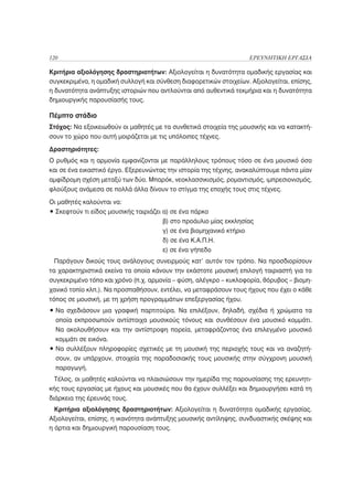 120                                                                ΕΡΕΥΝΗΤΙΚΗ ΕΡΓΑΣΙΑ

Κριτήρια αξιολόγησης δραστηριοτήτων: Αξιολογείται η δυνατότητα ομαδικής εργασίας και
συγκεκριμένα, η ομαδική συλλογή και σύνθεση διαφορετικών στοιχείων. Αξιολογείται, επίσης,
η δυνατότητα ανάπτυξης ιστοριών που αντλούνται από αυθεντικά τεκμήρια και η δυνατότητα
δημιουργικής παρουσίασής τους.

Πέμπτο στάδιο
Στόχος: Να εξοικειωθούν οι μαθητές με τα συνθετικά στοιχεία της μουσικής και να κατακτή-
σουν το χώρο που αυτή μοιράζεται με τις υπόλοιπες τέχνες.

Δραστηριότητες:
Ο ρυθμός και η αρμονία εμφανίζονται με παράλληλους τρόπους τόσο σε ένα μουσικό όσο
και σε ένα εικαστικό έργο. Εξερευνώντας την ιστορία της τέχνης, ανακαλύπτουμε πάντα μίαν
αμφίδρομη σχέση μεταξύ των δύο. Μπαρόκ, νεοκλασσικισμός, ρομαντισμός, ιμπρεσιονισμός,
φλούξους ανάμεσα σε πολλά άλλα δίνουν το στίγμα της εποχής τους στις τέχνες.

Οι μαθητές καλούνται να:
• Σκεφτούν τι είδος μουσικής ταιριάζει α) σε ένα πάρκο
                                       β) στο προάυλιο μίας εκκλησίας
                                       γ) σε ένα βιομηχανικό κτήριο
                                       δ) σε ένα Κ.Α.Π.Η.
                                       ε) σε ένα γήπεδο
  Παράγουν δικούς τους ανάλογους συνειρμούς κατ’ αυτόν τον τρόπο. Να προσδιορίσουν
τα χαρακτηριστικά εκείνα τα οποία κάνουν την εκάστοτε μουσική επιλογή ταιριαστή για το
συγκεκριμένο τόπο και χρόνο (π.χ. αρμονία – φύση, αλέγκρο – κυκλοφορία, θόρυβος – βιομη-
χανικό τοπίο κλπ.). Να προσπαθήσουν, εντέλει, να μεταφράσουν τους ήχους που έχει ο κάθε
τόπος σε μουσική, με τη χρήση προγραμμάτων επεξεργασίας ήχου.
• Να σχεδιάσουν μια γραφική παρτιτούρα. Να επιλέξουν, δηλαδή, σχέδια ή χρώματα τα
  οποία εκπροσωπούν αντίστοιχα μουσικούς τόνους και συνθέσουν ένα μουσικό κομμάτι.
  Να ακολουθήσουν και την αντίστροφη πορεία, μεταφράζοντας ένα επιλεγμένο μουσικό
  κομμάτι σε εικόνα.
• Να συλλέξουν πληροφορίες σχετικές με τη μουσική της περιοχής τους και να αναζητή-
  σουν, αν υπάρχουν, στοιχεία της παραδοσιακής τους μουσικής στην σύγχρονη μουσική
  παραγωγή.
 Τέλος, οι μαθητές καλούνται να πλαισιώσουν την ημερίδα της παρουσίασης της ερευνητι-
κής τους εργασίας με ήχους και μουσικές που θα έχουν συλλέξει και δημιουργήσει κατά τη
διάρκεια της έρευνάς τους.
  Κριτήρια αξιολόγησης δραστηριοτήτων: Αξιολογείται η δυνατότητα ομαδικής εργασίας.
Αξιολογείται, επίσης, η ικανότητα ανάπτυξης μουσικής αντίληψης, συνδυαστικής σκέψης και
η άρτια και δημιουργική παρουσίαση τους.
 