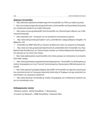 300                                                                    ΕΡΕΥΝΗΤΙΚΗ ΕΡΓΑΣΙΑ

Χρήσιμες Ιστοσελίδες
      http://www.fao.org/kids/en/whatishunger.html Ιστοσελίδα του FAO για παιδιά (αγγλικά)
    http://ec.europa.eu/agriculture/organic/the-farm_el Ιστοσελίδα της Ευρωπαϊκής Επιτροπής
για τα βιολογικά προϊόντα για παιδιά (ελληνικά)
   http://www.nut.uoa.gr/dietaryGR1.html Ιστοσελίδα του Πανεπιστημίου Αθηνών για τη Με-
σογειακή διατροφή.
      www.inspiration.com Λογισμικό για την κατασκευή εννοιολογικών χαρτών.
     http://www.wwf.gr/index.php?option=com_content&view=category&layout=blog&id=16
8&Itemid=176
    στοσελίδα της WWF HELLAS με πλούσιο εκπαιδευτικό υλικό για γεωργία και διατροφή.
     http://www.env-edu.gr/packs/peinastonkosmo/5_drastiriotites.html Ιστοσελίδα της Περι-
βαλλοντικής Εκπαίδευσης του Πανεπιστημίου Αιγαίου με πολλές διαθεματικές δραστηριότη-
τες σχετικές με την πείνα στον κόσμο.
  http://www.eatlowcarbon.org Ιστοσελίδα στην οποία μπορείς να υπολογίσεις τις εκπομπές
CO2 κάθε τροφής.
    http://www.greenpeace.org/greece/el/campaigns/gmos/-/ Ιστοσελίδα της Greenpeace με
πολλές πληροφορίες για τους Γενετικά Τροποποιημένους Οργανισμούς (Μεταλλαγμένα) (ελ-
ληνικά)
    http://www.agrocert.gr/pages/category.asp?catID=6 Ιστοσελίδα της Agrocert οργανισμού
που εποπτεύεται από το Υπουργείο Αγροτικής Ανάπτυξης & Τροφίμων και έχει αποστολή την
πιστοποίηση των γεωργικών προϊόντων.
     http://www.dionet.gr/ Ιστοσελίδα με πολλές πληροφορίες για τα Βιολογικά προϊόντα και
για την πιστοποίηση τους.



Ενδιαφέρουσες ταινίες:
«Πολίτικη κουζίνα», (2003) Σκηνοθέτης: Τ. Μπουλμέτης.
«Η γιορτή της Μπαμπέτ», (1988) Σκηνοθέτης: Γκάμπριελ Άξελ.
 