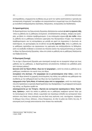 302                                                                ΕΡΕΥΝΗΤΙΚΗ ΕΡΓΑΣΙΑ

αντιπαραθέσεις, επιχειρούνται συνθέσεις και με αυτό τον τρόπο αναπτύσσεται ο κριτικός και
αυτοκριτικός στοχασμός3 των εφήβων και ενεργοποιείται η συμμετοχή τους στο δημόσιο βίο,
με συνειδητά επεξεργασμένες προτάσεις, δεσμεύσεις, συνεργασίες και διεκδικήσεις.

Οι Δραστηριότητες
Οι δραστηριότητες της Ερευνητικής Εργασίας εξελίσσονται κυκλικά α) από τη σχολική τάξη
-όπου οι μαθητές και οι μαθήτριες συνομιλούν, ανταλλάσσοντας απόψεις, σκέψεις και εμπει-
ρίες, με βάση τα «πλαίσια προβληματισμού» ή και επιλεγμένα κείμενα β) στο πεδίο -όπου
οι μαθητές και οι μαθήτριες συλλέγουν μαρτυρίες που διευκρινίζουν πτυχές «των πλαισίων
προβληματισμού» και τις καταγράφουν με μολύβι και χαρτί σε σημειώσεις ή «ζωντανά» σε
κασετόφωνα, σε φωτογραφίες και σε βίντεο και γ) στη σχολική τάξη -όπου οι μαθητές και
οι μαθήτριες σχολιάζουν και οργανώνουν τις μαρτυρίες και επεξεργάζονται τα δεδομένα,
ώστε να αναδυθεί σταδιακά η συνολική και πλούσια εικόνα της πραγματικότητας με πυρήνα
το θέμα της Ερευνητικής Εργασίας, πάνω στο οποίο οι μαθητές και οι μαθήτριες διαλέγονται
και διαβουλεύονται.

Η Εσωτερική Συνοχή
Για να έχει η Ερευνητική Εργασία μιαν εσωτερική συνοχή και να συγκροτεί νόημα για τους
μαθητές και τις μαθήτριες, οι δραστηριότητες εκτυλίσσονται σταδιακά και μεθοδικά μέσα
από τέσσερις φάσεις4:
ξεκινούν από την Πρώτη Φάση -«Εγώ και τα τροχοφόρα»-, κατά την οποία οι μαθητές και οι
μαθήτριες τοποθετούν τον εαυτό τους στο θέμα,
συνεχίζουν στη Δεύτερη -«Τα τροχοφόρα και οι μετακινούμενοι στην πόλη»-, κατά την
οποία το θέμα αποκτά τις χωρικές συντεταγμένες της πόλης των μαθητών και μαθητριών και
συνδέεται με την καθημερινή ζωή των ίδιων και των συμπολιτών τους,
προχωρούν στην Τρίτη Φάση «Η πολιτική γύρω από τα τροχοφόρα», κατά την οποία έρχο-
νται στο προσκήνιο οι κρατικές δραστηριότητες που διασφαλίζουν τη μεταφορική λειτουργία
της πόλης, ως δημόσιο αγαθό και
ολοκληρώνονται με την Τέταρτη -«Κριτική και αυτοκριτική προσέγγιση-οι Άλλοι, Προτά-
σεις, Δράσεις»-, κατά την οποία οι μαθητές και οι μαθήτριες εκφέρουν κριτικό λόγο για
τα τεκταινόμενα σε τοπικό, εθνικό, ευρωπαϊκό και παγκόσμιο επίπεδο και αυτοκριτικό λόγο
απέναντι στις δικές τους επιλογές και στα δικά τους πρότυπα, ενώ, ταυτόχρονα, στρέφουν
το βλέμμα τους στους «άλλους», στους θιγόμενους, σε όλα τα μήκη και πλάτη της γης. Η
εσωτερική αυτή συνοχή αποτυπώνεται στον πίνακα που ακολουθεί.




3 Ματσαγγούρας, 1996, Κουζέλης, 1996
4 Σχίζα, 2008β
 