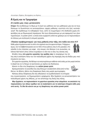 Αυτοκίνητο: Χρήσεις, Καταχρήσεις και Κρίσεις                                          307

Α Εμείς και τα Τροχοφόρα
A1) Δείξτε μας «πώς» μετακινείστε
Στόχοι: Να συνδέσουμε το θέμα με τη ζωή των μαθητών και των μαθητριών μας και να τους
δώσουμε τη δυνατότητα να αυτενεργήσουν (αρχές μάθησης: εγγύτητα στη ζωή, αυτενέρ-
γεια)8. Να κερδίσουμε το ενδιαφέρον τους, ώστε να συμμετέχουν στη διαδιασία χωρίς επι-
φυλάξεις και με δημιουργική περιέργεια. Να τους εξοικειώσουμε με μια εφαρμογή των νέων
τεχνολογιών, το power point, η οποία είναι ευχάριστη αλλά και χρήσιμη για να παρουσιάζουν
σε άλλους μια συλλογική ή ατομική εργασία.

«Πλαίσιο προβληματισμού» για τους μαθητές στην τάξη, στο πεδίο και στον Η/Υ
Κάθε μέρα πηγαίνεται από το σπίτι στο σχολείο και στα φροντιστήρια. Υπάρχουν,
όμως, και τα Σαββατοκύριακα για να πάτε στους φίλους σας ή στα μαγαζιά, στο
γήπεδο ή στις πλατείες για καφέ, στο σινεμά, στο θέατρο ή σε συναυλίες, σε
κάποιο fast food ή όπου αλλού συχνάζουν οι νέοι και οι νέες της ηλικίας σας.
  Φτιάξτε πάνω στο χαρτόνι εργασίας της ομάδας σας το σκαρίφημα της πό-
λης σας ή κολλήστε πάνω του τον πολεοδομικό χάρτη της περιοχής σας και δείξτε μας «πού
πηγαίνετε και πώς».
  Στο χαρτόνι εργασίας, θα θέλαμε να αναγνωρίσουμε καθέναν από εσάς με ένα μικρό σκίτσο
ή clipart και να το δούμε να ζωντανεύει με σχόλια και διαλόγους.
  Κάνετε το ίδιο στις διαφάνειες του action power point.
  Χρησιμοποιήστε τα εικονίδια που σας δίνουμε ή αναζητήστε άλλα από το δια-
δίκτυο. Αν θέλετε, βάλτε στις διαφάνειες δικές σας μικρές φωτογραφίες.
  Κάποιες άλλες διαφάνειες θα σας οδηγήσουν να ομαδοποιήσετε τα στοιχεία
που συγκεντρώσατε, να δημιουργήσετε γραφηματα. Μην ξεχάσετε να αντικαταστήσετε τον
πολεοδομικό χάρτη της Αθήνας, με τον αντίστοιχο της δικής σας πόλης.
 Μην ξεχάσετε, να παρουσιάσετε τα χαρτόνια εργασίας στην ολομέλεια, να ακούσετε τις
παρουσιάσεις των άλλων ομάδων και να συζητήσετε για τα καλύτερα στοιχεία κάθε μιας
από αυτές. Το ίδιο θα κάνετε και με τις διαφάνειες του action power point.




8 Ματσαγγούρας, 2000, Γιαννούλης, 1993, Χρυσαφίδης, 1996
 