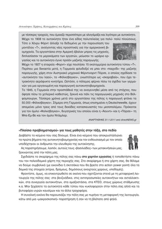 Αυτοκίνητο: Χρήσεις, Καταχρήσεις και Κρίσεις                                            309


  με τέσσερις τροχούς, που έμοιαζε περισσότερο με αλογάμαξα και λιγότερο με αυτοκίνητο.
  Μέχρι το 1908 το αυτοκίνητο ήταν ένα είδος πολυτελείας για πολύ- πολύ πλούσιους.
  Τότε ο Χένρυ Φόρντ άλλαξε τα δεδομένα με την παρουσίαση του
  μοντέλου «Τ», ανοίγοντας νέες προοπτικές για την αμερικανική βι-
  ομηχανία. Τα εργοστάσια στην Αμερική έβαλαν μπρος τις μηχανές,
  διπλασίασαν τα μεροκάματα των εργατών, μείωσαν το ωράριο ερ-
  γασίας και το αυτοκίνητο έγινε προϊόν μαζικής παραγωγής.
  Μέχρι το 1927 η εταιρεία «Φορντ» είχε πουλήσει 15 εκατομμύρια αυτοκίνητα τύπου «Τ».
  Περίπου μια δεκαετία μετά, η Γερμανία φιλοδοξεί να μπει στο «παιχνίδι» της μαζικής
  παραγωγής, χάρη στον Αυστριακό μηχανικό Φέρντιναρντ Πόρσε, ο οποίος σχεδίασε το
  «αυτοκίνητο του λαού», το «Φόλκσβαγκεν», γνωστότερο ως «σκαραβαίο», που έχει τε-
  τρακίνητο αερόψυκτο κινητήρα. Ωστόσο, ο πόλεμος φέρνει πίσω τα σχέδια των γερμα-
  νών για μια οργανωμένη και παραγωγική αυτοκινητοβιομηχανία.
  Το 1945, η Γερμανία στην προσπάθειά της να αναγεννηθεί μέσα από τις στάχτες, που
  άφησε πίσω το χιτλερικό καθεστώς, ξεκινά και πάλι τις παραγωγικές μηχανές στο Βόλ-
  φσμπουργκ. Τέσσερα χρόνια μετά στο εργοστάσιο της πόλης η παραγωγή φτάνει τα
  50.000 «Φόλκσβαγκεν». Σήμερα στη Γερμανία, όπως επισημαίνει η Deutschewelle, έχουν
  απομείνει μόνο τρεις από τους δεκάδες κατασκευαστές του μεσοπολέμου. Πρόκειται
  για τον όμιλο «Φολκσβαγκεν», θυγατρικές του οποίου είναι η «Άουντι» και η «Πόρσε»- τη
  Μπε-Εμ-Βε και τον όμιλο Ντάιμλερ.
                                                   ΑΝΑΡΤΗΘΗΚΕ 31-1-2011 από directNEWS.gr



«Πλαίσιο προβληματισμού» για τους μαθητές στην τάξη, στο πεδίο
Διαβάστε το κείμενο που σας δίνουμε. Είναι ένα κείμενο που αποκρυσταλλώνει
τα πρώτα βήματα της αυτοκινητοβιομηχανίας και τον ενθουσιασμό με τον οποίο
υποδέχτηκαν οι άνθρωποι την ελευθερία της αυτοκίνησης.
  Ας παρατηρήσουμε, λοιπόν, αυτούς τους «βασιλιάδες» των μετακινήσεών μας,
ξεκινώντας από την πόλη μας.
  Σχεδιάστε το σκαρίφημα της πόλης σας πάνω στο χαρτόνι εργασίας ή τοποθετήστε πάνω
του τον πολεοδομικό χάρτη της περιοχής σας. Στο σκαρίφημα ή στο χάρτη σας, θα θέλαμε
να δούμε συμβολικά (με εικονίδια ή σκιτσάκια που θα βρείτε στο action power point) όλα τα
δομικά της στοιχεία (κτίρια, δρόμους, δημόσιους ανοιχτούς χώρους, υποδομές).
  Φροντίστε, όμως, να επικεντρωθείτε σε εκείνα που σχετίζονται στενά με τη μεταφορική λει-
τουργία της πόλης σας: στα βενζινάδικα, στις αντιπροσωπείες αυτοκινήτων και ανταλλακτι-
κών, στα συνεργεία αυτοκινήτων, στα αμαξοστάσια, στα ΚΤΕΟ, στους χώρους στάθμευσης
κ.α. Μην ξεχάσετε τα αυτοκίνητα κάθε τύπου που κυκλοφορούν στην πόλη σας αλλά και τα
βυτιοφόρα υγρών καυσίμων και τα άλλα τροχοφόρα.
  Η συνολική εικόνα θα παρουσιάζει την πόλη σας με πυρήνα τη μεταφορική της λειτουργία,
κάτω από μια «μακροσκοπική» παρατήρηση ή σαν να τη βλέπατε από ψηλά.
 