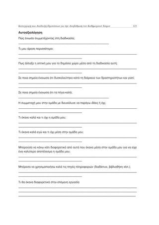 Καταγραφή και Ανάδειξη Προτάσεων για την Αναβάθμιση του Καθημερινού Χώρου          121

Αυτοαξιολόγηση
Πώς ένιωσα συμμετέχοντας στη διαδικασία;
________________________________________________________________

Τι μου άρεσε περισσότερο;
___________________________________________________________________________________
_____________________________________________

Πως άλλαξε η οπτική μου για το δημόσιο χώρο μέσα από τη διαδικασία αυτή;
___________________________________________________________________________________
_____________________________________________

Σε ποια σημεία ένοιωσα ότι δυσκολεύτηκα κατά τη διάρκεια των δραστηριοτήτων και γιατί;
___________________________________________________________________________________
_____________________________________________

Σε ποια σημεία ένοιωσα ότι τα πήγα καλά;
________________________________________________________________

Η συμμετοχή μου στην ομάδα με διευκόλυνε να παράγω ιδέες ή όχι;
___________________________________________________________________________________
_____________________________________________

Τι έκανε καλά και τι όχι η ομάδα μου;
___________________________________________________________________________________
_____________________________________________

Τι έκανα καλά εγώ και τι όχι μέσα στην ομάδα μου;
___________________________________________________________________________________
_____________________________________________

Μπορούσα να κάνω κάτι διαφορετικό από αυτά που έκανα μέσα στην ομάδα μου για να είχε
ένα καλύτερο αποτέλεσμα η ομάδα μου;
___________________________________________________________________________________
_____________________________________________

Μπόρεσα να χρησιμοποιήσω καλά τις πηγές πληροφοριών (διαδίκτυο, βιβλιοθήκη κλπ.);
___________________________________________________________________________________
_____________________________________________

Τι θα έκανα διαφορετικά στην επόμενη εργασία
___________________________________________________________________________________
___________________________________________________________________________________
___________________________________________________________________________________
 