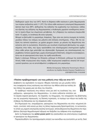 312                                                                   ΕΡΕΥΝΗΤΙΚΗ ΕΡΓΑΣΙΑ


  διαδοχικών ωρών άνω των 34οC. Κατά τη διάρκεια κάθε καύσωνα η μέση θερμοκρασία
  των κτιρίων αυξανόταν κατά 1-1,5οC. Στο τέλος κάθε καύσωνα η εσωτερική θερμοκρασία
  έφτανε περί τους 38οC. Δεδομένης της αύξησης της εμφάνισης των καυσώνων, καθώς
  και εξαιτίας της αύξησης της θερμοκρασίας ο πληθυσμός χαμηλού εισοδήματος αποτε-
  λεί το πρώτο θύμα των κλιματικών μεταβολών. Αν η διάρκεια του καύσωνα επιμηκυνθεί
  κατά 1-2 μέρες, οι συνέπειες θα είναι τραγικές.
  Μπορεί να βελτιωθεί το μικροκλίμα; Ασφαλώς. Έχει γίνει και γίνεται συνεχώς σε πολλές
  μεγάλες πόλεις του κόσμου και μάλιστα από έλληνες επιστήμονες. «Πώς»; Με την αύ-
  ξηση του αστικού πρασίνου, με χρήση ψυχρών υλικών, με μείωση της θερμότητας που
  εκλύεται από τα αυτοκίνητα. Απαιτείται μια συνολική στρατηγική βελτίωσης του μικρο-
  κλίματος στην πόλη, που όμως προϋποθέτει ένα ολοκληρωμένο επιστημονικό σχέδιο
  όπου κάθε μέτρο έχει μελετηθεί και αξιολογηθεί. Εμπειρικές και αποσπασματικές πα-
  ρεμβάσεις τοπικού χαρακτήρα, χωρίς ολοκληρωμένη διάσταση, ελάχιστα συνεισφέρουν,
  έστω και αν φαινομενικά είναι προς την ορθή κατεύθυνση.
  Εμείς τι κάνουμε; Χτίζουμε τον Ελαιώνα, χτίζουμε το Ελληνικό, χτίζουμε την ανατολική
  Αττική. Κάθε τετραγωνικό νέου κτιρίου, κάθε τετραγωνικό ασφάλτου απαιτεί 5-6 τετρα-
  γωνικά πρασίνου για να αντισταθμιστεί η επιβάρυνση στο μικροκλίμα.

                                       Μάνθος Σανταμούρης: Καθηγητής Πανεπιστημίου Αθηνών,
                                        υπεύθυνος της Ομάδας Φυσικής Κτιριακού Περιβάλλοντος
                                                                 ΕΛΕΥΘΕΡΟΤΥΠΙΑ, 01/03/2008




«Πλαίσιο προβληματισμού» για τους μαθητές στην τάξη και στον Η/Υ
Διαβάσετε και σχολιάσετε το κείμενο «Μικρές πολιτικές για μια μεγάλη πόλη»
που αναφέρεται στους καύσωνες που πλήττουν την Αθήνα αλλά και πολλές άλ-
λες πόλεις της χώρας μας και όλου του πλανήτη.
  Το πρόβλημα «καύσωνες στις πόλεις» είναι μια από τις συνέπειες του, ονο-
μαζόμενου, «φαινομένου του θερμοκηπίου», το οποίο ευθύνεται επιπλέον για
τα ακραία καιρικά φαινόμενα, την ξηρασία, τις πλημμύρες, την υποχώρηση της βλάστησης
και της γεωργικής παραγωγής, τις δασικές πυρκαγιές, το λιώσιμο των πάγων και άνοδο της
στάθμης της θάλασσας και την εξαφάνιση ειδών.
  Στη δημιουργία του, ονομαζόμενου, φαινομένου του θερμοκηπίου και στην «κλιματική αλ-
λαγή», συντελεί -από κοινού με όλες τις άλλες παραγωγικές δραστηριότητες- το αυτοκίνητο,
το οποίο ως μηχανή εσωτερικής καύσης λειτουργεί, απελευθερώνοντας θερμότητα στο περι-
βάλλον (δεύτερο θερμοδυναμικό αξίωμα) και διοξείδιο του άνθρακα στην ατμόσφαιρα.
  Δείτε τις διαφάνειες του action power point που ακολουθούν και αποτυπώνουν συμβολικά
το φαινόμενο του θερμοκηπίου.
  Παρακολουθήστε την προσαρμοσμένη κίνηση των εικονιδίων και συντονίστε με αυτήν, δικά
 