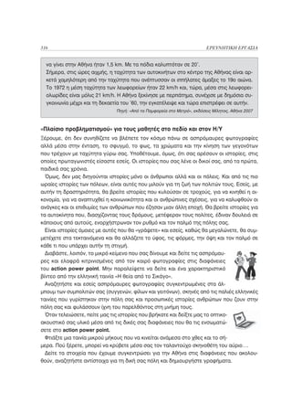 316                                                                      ΕΡΕΥΝΗΤΙΚΗ ΕΡΓΑΣΙΑ


  να γίνει στην Αθήνα ήταν 1,5 km. Με τα πόδια καλυπτόταν σε 20’.
  Σήμερα, στις ώρες αιχμής, η ταχύτητα των αυτοκινήτων στο κέντρο της Αθήνας είναι αρ-
  κετά χαμηλότερη από την ταχύτητα που ανέπτυσσαν οι ιππήλατες άμαξες το 19ο αιώνα.
  Το 1972 η μέση ταχύτητα των λεωφορείων ήταν 22 km/h και, τώρα, μέσα στις λεωφορει-
  ολωρίδες είναι μόλις 21 km/h. Η Αθήνα ξεκίνησε με περπάτημα, συνέχισε με δημόσια συ-
  γκοινωνία μέχρι και τη δεκαετία του ’60, την εγκατέλειψε και τώρα επιστρέφει σε αυτήν.
                               Πηγή: «Από τα Παμφορεία στο Μετρό», εκδόσεις Μίλητος, Αθήνα 2007



«Πλαίσιο προβληματισμού» για τους μαθητές στο πεδίο και στον Η/Υ
Ξέρουμε, ότι δεν συνηθίζετε να βλέπετε τον κόσμο πάνω σε ασπρόμαυρες φωτογραφίες
αλλά μέσα στην ένταση, το σφυγμό, το φως, τα χρώματα και την κίνηση των γεγονότων
που τρέχουν με ταχύτητα γύρω σας. Υποθέτουμε, όμως, ότι σας αρέσουν οι ιστορίες, στις
οποίες πρωταγωνιστές είσαστε εσείς. Οι ιστορίες που σας λένε οι δικοί σας, από τα πρώτα,
παιδικά σας χρόνια.
  Όμως, δεν μας διηγούνται ιστορίες μόνο οι άνθρωποι αλλά και οι πόλεις. Και από τις πιο
ωραίες ιστορίες των πόλεων, είναι αυτές που μιλούν για τη ζωή των πολιτών τους. Εσείς, με
αυτήν τη δραστηριότητα, θα βρείτε ιστορίες που κυλούσαν σε τροχούς, για να κινηθεί η οι-
κονομία, για να αναπτυχθεί η κοινωνικότητα και οι ανθρώπινες σχέσεις, για να καλυφθούν οι
ανάγκες και οι επιθυμίες των ανθρώπων που έζησαν μιαν άλλη εποχή. Θα βρείτε ιστορίες για
τα αυτοκίνητα που, διασχίζοντας τους δρόμους, μετέφεραν τους πολίτες, έδιναν δουλειά σε
κάποιους από αυτούς, ενορχήστρωναν τον ρυθμό και τον παλμό της πόλης σας.
  Είναι ιστορίες όμοιες με αυτές που θα «γράψετε» και εσείς, καθώς θα μεγαλώνετε, θα συμ-
μετέχετε στα τεκταινόμενα και θα αλλάζετε το ύφος, τις φόρμες, την όψη και τον παλμό σε
κάθε τι που υπάρχει αυτήν τη στιγμή.
  Διαβάστε, λοιπόν, το μικρό κείμενο που σας δίνουμε και δείτε τις ασπρόμαυ-
ρες και ελαφρά κιτρινισμένες από τον καιρό φωτογραφίες στις διαφάνειες
του action power point. Μην παραλείψετε να δείτε και ένα χαρακτηριστικό
βίντεο από την ελληνική ταινία «Η θεία από το Σικάγο».
  Αναζητήστε και εσείς ασπρόμαυρες φωτογραφίες συγκεντρωμένες στα άλ-
μπουμ των συμπολιτών σας (συγγενών, φίλων και γειτόνων), σκηνές από τις παλιές ελληνικές
ταινίες που γυρίστηκαν στην πόλη σας και προσωπικές ιστορίες ανθρώπων που ζουν στην
πόλη σας και φυλάσσουν ίχνη του παρελθόντος στη μνήμη τους.
  Όταν τελειώσετε, πείτε μας τις ιστορίες που βρήκατε και δείξτε μας το οπτικο-
ακουστικό σας υλικό μέσα από τις δικές σας διαφάνειες που θα τις ενσωματώ-
σετε στο action power point.
  Φτιάξτε μια ταινία μικρού μήκους που να κινείται ανάμεσα στο χθες και το σή-
μερα. Πού ξέρετε, μπορεί να κρύβετε μέσα σας τον ταλαντούχο σκηνοθέτη του αύριο….
  Δείτε τα στοιχεία που έχουμε συγκεντρώσει για την Αθήνα στις διαφάνειες που ακολου-
θούν, αναζητήστε αντίστοιχα για τη δική σας πόλη και δημιουργήστε γραφήματα.
 