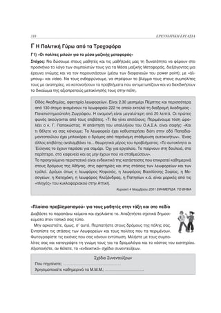 318                                                                ΕΡΕΥΝΗΤΙΚΗ ΕΡΓΑΣΙΑ

Γ Η Πολιτική Γύρω από τα Τροχοφόρα
Γ1) «Οι πολίτες μιλούν για τα μέσα μαζικής μεταφοράς»
Στόχος: Να δώσουμε στους μαθητές και τις μαθήτριές μας τη δυνατότητα να φέρουν στο
προσκήνιο το λόγο των συμπολιτών τους για τα Μέσα μαζικής Μεταφοράς, διεξάγοντας μια
έρευνα γνώμης και να τον παρουσιάσουν (μέσω των διαφανειών του power point), με «άλ-
μπουμ» και video. Να τους ενθαρρύνουμε, να στρέψουν το βλέμμα τους στους συμπολίτες
τους με αναπηρίες, να κατανοήσουν τα προβλήματα που αντιμετωπίζουν και να διεκδικήσουν
το δικαίωμα της αξιοπρεπούς μετακίνησής τους στην πόλη.

  Οδός Ακαδημίας, αφετηρία λεωφορείων. Είναι 2.30 μεσημέρι Πέμπτης και περισσότερα
  από 130 άτομα αναμένουν το λεωφορείο 222 το οποίο εκτελεί τη διαδρομή Ακαδημίας -
  Πανεπιστημιούπολη Ζωγράφου. Η αναμονή είναι μεγαλύτερη από 20 λεπτά. Οι πρώτες
  φωνές ακούγονται από τους επιβάτες. «Τι θα γίνει επιτέλους; Περιμένουμε τόση ώρα»
  λέει ο κ. Γ. Παπακώστας. Η απάντηση του υπαλλήλου του Ο.Α.Σ.Α. είναι σαφής: «Και
  τι θέλετε να σας κάνουμε; Το λεωφορείο έχει καθυστερήσει διότι στην οδό Παπαδια-
  μαντοπούλου έχει μπλοκάρει ο δρόμος από παράνομη στάθμευση αυτοκινήτων». Ένας
  άλλος επιβάτης αναλαμβάνει το... θεωρητικό μέρος του προβλήματος. «Το αυτοκίνητο οι
  Έλληνες το έχουν περάσει για σαμάρι. Όχι για εργαλείο. Το παίρνουν στη δουλειά, στο
  περίπτερο, στο καφενείο και ας μην έχουν πού να σταθμεύσουν».
  Το προηγούμενο περιστατικό είναι ενδεικτικό της κατάστασης που επικρατεί καθημερινά
  στους δρόμους της Αθήνας, στις αφετηρίες και στις στάσεις των λεωφορείων και των
  τρόλεϊ. Δρόμοι όπως η λεωφόρος Κηφισιάς, η λεωφόρος Βασιλίσσης Σοφίας, η Με-
  σογείων, η Κατεχάκη, η λεωφόρος Αλεξάνδρας, η Πατησίων κ.ά. είναι μερικές από τις
  «πληγές» του κυκλοφοριακού στην Αττική.
                                             Κυριακή 4 Νοεμβρίου 2001 ΕΦΗΜΕΡΙΔΑ: ΤΟ ΒΗΜΑ




«Πλαίσιο προβληματισμού» για τους μαθητές στην τάξη και στο πεδίο
Διαβάστε το παραπάνω κείμενο και σχολιάστε το. Αναζητήστε σχετικά δημοσι-
εύματα στον τοπικό σας τύπο.
  Μην αρκεστείτε, όμως, σ’ αυτό. Περπατήστε στους δρόμους της πόλης σας.
Εντοπίστε τις στάσεις των Λεωφορείων και τους πολίτες που τα περιμένουν.
Φωτογραφίστε τις εικόνες που σας κάνουν εντύπωση. Μιλήστε με τους συμπο-
λίτες σας και καταγράψτε τη γνώμη τους για τα δρομολόγια και το κόστος του εισιτηρίου.
Αξιοποιήστε, αν θέλετε, το «ενδεικτικό» σχέδιο συνεντεύξεων.

                                 Σχέδιο Συνεντεύξεων
  Που πηγαίνετε; ……………………………………………
  Χρησιμοποιείτε καθημερινά τα Μ.Μ.Μ.; …………………………….
 