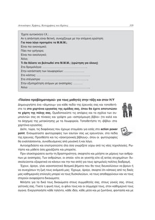 Αυτοκίνητο: Χρήσεις, Καταχρήσεις και Κρίσεις                                           319


  Έχετε αυτοκίνητο Ι.Χ.; ………………………………………………
  Αν η απάντηση είναι θετική, συνεχίζουμε με την επόμενη ερώτηση
  Για ποιο λόγο προτιμάτε τα Μ.Μ.Μ.;
  Είναι πιο οικονομικό;
  Πάει πιο γρήγορα;
  Είναι πιο οικολογικό;
  Άλλο;
  Τι θα θέλατε να βελτιωθεί στα Μ.Μ.Μ.; (ερώτηση για όλους)
  Στα δρομολόγια: ………………………………………………..
  Στην κατάσταση των λεωφορείων: …………………….
  Στο κόστος: ………………………………………………………….
  Στα στέγαστρα: …………………………………………………..
  Στην εξυπηρέτηση ατόμων με αναπηρίες: …………
  Άλλο: …………………………………………………………………..



«Πλαίσιο προβληματισμού» για τους μαθητές στην τάξη και στον Η/Υ
Δημιουργήστε ένα «άλμπουμ» για κάθε πεδίο της έρευνάς σας και τοποθετή-
στε το στα χαρτόνια εργασίας της ομάδας σας, όπου θα έχετε αποτυπώσει
το χάρτη της πόλης σας. Ομαδοποιείστε τις απόψεις και τα σχόλια των συ-
μπολιτών σας σε πίνακες και γράψτε μια «ασπρόμαυρη βίβλο» (τα καλά και
τα άσχημα) της μετακίνησης με τα Λεωφορεία. Τοποθετήστε τη «βίβλο» στα
χαρτόνια εργασίας.
  Δείτε, τώρα, τις διαφάνειες που έχουμε ετοιμάσει για εσάς στο action power
point. Ενσωματώστε φωτογραφίες των εαυτών σας ως ερευνητών, στα πεδία
της έρευνας. Προσθέστε και τις «ηλεκτρονικές βίβλους», όπου οι φωτογραφίες
θα εναλλάσσονται, συνοδευόμενες από μουσική ή και λόγο.
  Αυτοσχεδιάστε και επιστρατεύστε όλα όσα γνωρίζετε γύρω από τις νέες τεχνολογίες. Ρω-
τήστε και μάθετε όσα χρειάζεστε και μπορείτε.
  Πριν ολοκληρώσετε αυτήν τη δραστηριότητα, σκεφτείτε και μιλήστε εκ μέρους των ανθρώ-
πων με αναπηρίες. Των ανθρώπων, οι οποίοι -είτε εκ γενετής είτε εξ αιτίας ατυχημάτων- δυ-
σκολεύονται εξαιρετικά να κάνουν και την πιο απλή για τους αρτιμελείς πολίτες διαδρομή.
  Έχουν, άραγε, γίνει ικανοποιητικά θεσμικά βήματα που θα τους διευκολύνουν να βρουν ή
να συνεχίσουν τη ζωή τους ανάμεσά μας; Έχουμε, άραγε, σκεφτεί ότι κάποιες από τις δικές
μας καθημερινές επιλογές μπορεί να τους δυσκολεύουν, να τους αποθαρρύνουν και να τους
στερούν αναφαίρετα δικαιώματα;
  Μιλήστε για τα δικά τους δικαιώματα στους συμμαθητές σας, στους γονείς σας, στους
γείτονές σας. Γίνετε η φωνή τους, οι φίλοι τους και οι σύμμαχοί τους, στον καθημερινό τους
αγώνα. Ενεργοποιήστε κάθε ταλέντο, κάθε ιδέα, κάθε μέσο και με ζωντάνια, φαντασία και με
 