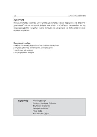 122                                                              ΕΡΕΥΝΗΤΙΚΗ ΕΡΓΑΣΙΑ

Αξιολόγηση
Η αξιολόγηση του ομαδικού έργου γίνεται με βάση τον φάκελο της ομάδας και στη συνέ-
χεια καθορίζεται και ο ατομικός βαθμός των μελών. Η αξιολόγηση του φακέλου και της
ατομικής συμβολής των μελών γίνεται σε τομείς και με κριτήρια και διαδικασίες που ανα-
φέρουμε παρακάτω.




Περιεχόμενο Φακέλων:
α. έκθεση Ερευνητικής Εργασίας επί του συνόλου των θεμάτων
β. επιμέρους έρευνες, αποτελέσματα, κριτική ερμηνεία
γ. το τέχνημα (εάν υπάρχει)
γ. συμπληρωματικά στοιχεία




      Ευχαριστίες:      Φωτεινή Βενιέρη
                        Ευτύχιος- Νικόλαος Ευθυμίου
                        Δημήτριος Νταβανζής
                        Ελισάβετ Αντάπαση
                        Ντίνα Σχίζα
                        Κατερίνα Μπαζίγγου
 