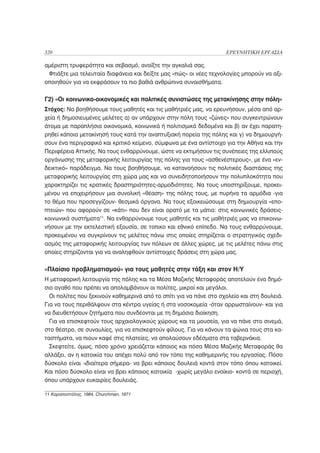 320                                                                 ΕΡΕΥΝΗΤΙΚΗ ΕΡΓΑΣΙΑ

αμέριστη τρυφερότητα και σεβασμό, ανοίξτε την αγκαλιά σας.
 Φτιάξτε μια τελευταία διαφάνεια και δείξτε μας «πώς» οι νέες τεχνολογίες μπορούν να αξι-
οποιηθούν για να εκφράσουν τα πιο βαθιά ανθρώπινα συναισθήματα.


Γ2) «Οι κοινωνικο-οικονομικές και πολιτικές συνιστώσες της μετακίνησης στην πόλη»
Στόχος: Να βοηθήσουμε τους μαθητές και τις μαθήτριές μας, να ερευνήσουν, μέσα από αρ-
χεία ή δημοσιευμένες μελέτες α) αν υπάρχουν στην πόλη τους «ζώνες» που συγκεντρώνουν
άτομα με παραπλήσια οικονομικά, κοινωνικά ή πολιτισμικά δεδομένα και β) αν έχει παρατη-
ρηθεί κάποια μετακίνησή τους κατά την αναπτυξιακή πορεία της πόλης και γ) να δημιουργή-
σουν ένα περιγραφικό και κριτικό κείμενο, σύμφωνα με ένα αντίστοιχο για την Αθήνα και την
Περιφέρεια Αττικής. Να τους ενθαρρύνουμε, ώστε να εκτιμήσουν τις συνέπειες της ελλιπούς
οργάνωσης της μεταφορικής λειτουργίας της πόλης για τους «ασθενέστερους», με ένα «εν-
δεικτικό» παράδειγμα. Να τους βοηθήσουμε, να κατανοήσουν τις πολιτικές διαστάσεις της
μεταφορικής λειτουργίας στη χώρα μας και να συνειδητοποιήσουν την πολυπλοκότητα που
χαρακτηρίζει τις κρατικές δραστηριότητες-αρμοδιότητες. Να τους υποστηρίξουμε, προκει-
μένου να επιχειρήσουν μια συνολική «θέαση» της πόλης τους, με πυρήνα τα αρμόδια -για
το θέμα που προσεγγίζουν- θεσμικά όργανα. Να τους εξοικειώσουμε στη δημιουργία «επο-
πτειών» που αφορούν σε «κάτι» που δεν είναι ορατό με τα μάτια: στις κοινωνικές δράσεις-
κοινωνικά συστήματα11. Να ενθαρρύνουμε τους μαθητές και τις μαθήτριές μας να επικοινω-
νήσουν με την εκτελεστική εξουσία, σε τοπικο και εθνικό επίπεδο. Να τους ενθαρρύνουμε,
προκειμένου να συγκρίνουν τις μελέτες πάνω στις οποίες στηρίζεται ο στρατηγικός σχεδι-
ασμός της μεταφορικής λειτουργίας των πόλεων σε άλλες χώρες, με τις μελέτες πάνω στις
οποίες στηρίζονται για να αναληφθούν αντίστοιχες δράσεις στη χώρα μας.


«Πλαίσιο προβληματισμού» για τους μαθητές στην τάξη και στον Η/Υ
Η μεταφορική λειτουργία της πόλης και τα Μέσα Μαζικής Μεταφοράς αποτελούν ένα δημό-
σιο αγαθό που πρέπει να απολαμβάνουν οι πολίτες, μικροί και μεγάλοι.
  Οι πολίτες που ξεκινούν καθημερινά από το σπίτι για να πάνε στο σχολείο και στη δουλειά.
Για να τους περιθάλψουν στα κέντρα υγείας ή στα νοσοκομεία -όταν αρρωσταίνουν- και για
να διευθετήσουν ζητήματα που συνδέονται με τη δημόσια διοίκηση.
  Για να επισκεφτούν τους αρχαιολογικούς χώρους και τα μουσεία, για να πάνε στο σινεμά,
στο θέατρο, σε συναυλίες, για να επισκεφτούν φίλους. Για να κάνουν τα ψώνια τους στα κα-
ταστήματα, να πιουν καφέ στις πλατείες, να απολαύσουν εδέσματα στα ταβερνάκια.
  Σκεφτείτε, όμως, πόσο χρόνο χρειάζεται κάποιος και πόσα Μέσα Μαζικής Μεταφοράς θα
αλλάξει, αν η κατοικία του απέχει πολύ από τον τόπο της καθημερινής του εργασίας. Πόσο
δύσκολο είναι -ιδιαίτερα σήμερα- να βρει κάποιος δουλειά κοντά στον τόπο όπου κατοικεί.
Και πόσο δύσκολο είναι να βρει κάποιος κατοικία -χωρίς μεγάλο ενοίκιο- κοντά σε περιοχή,
όπου υπάρχουν ευκαιρίες δουλειάς.

11 Καραποστόλης, 1984, Churchman, 1971
 