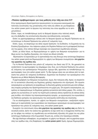 Αυτοκίνητο: Χρήσεις, Καταχρήσεις και Κρίσεις                                          323

«Πλαίσιο προβληματισμού» για τους μαθητές στην τάξη και στον Η/Υ
Στην προηγούμενη δραστηριότητα προσεγγίσατε τις κοινωνικο-οικονομικές και
πολιτικές συνιστώσες της μετακίνησης στην πόλη και είδατε σε μια διαφάνεια
του action power point τα όργανα της πολιτείας που είναι αρμόδια να το αντι-
μετωπίσουν.
Ελάτε, τώρα, να τοποθετήσουμε αυτά τα θεσμικά όργανα στην πολιτική σκηνή
και στις βαθμίδες της εκτελεστικής εξουσίας (αυτοδιοικητικής, κεντρικής).
  Ελάτε να χαρτογραφήσουμε κάποια από τα θεσμικά όργανα ως Νομικά Πρόσωπα και να
εντοπίσουμε τα Φυσικά Πρόσωπα που μιλούν εξ’ ονόματός τους.
  Ελάτε, όμως, να σκεφτούμε και άλλα νομικά πρόσωπα -τα Συνδικάτα, τα Σωματεία και τις
Ενώσεις Εργαζομένων- που παίρνουν μέρος στο δημόσιο διάλογο για τη μεταφορική λειτουρ-
γία της χώρας, όταν κάποιο ζήτημα προκύψει και ενεργοποιεί νομοθετικές αλλαγές.
  Ελάτε, με άλλα λόγια, να δημιουργήσουμε το «χάρτη των θεσμικών συνομιλητών» για το
θέμα αυτού του Σχεδίου Εργασίας, στο τοπικό και εθνικό επίπεδο.
  Αξιοποιείστε τα καρτελάκια με τα αρκτικόλεξα που σας δίνουμε στην αντίστοιχη διαφάνεια
του action power point και δημιουργήστε το «χάρτη των θεσμικών συνομιλητών» στο χαρτόνι
της εργασίας της ομάδας σας.
  Για τα Φυσικά Πρόσωπα που μιλούν εξ’ ονόματος του δικού σας Ο.Τ.Α., θα χρειαστεί να
αναζητήσετε τις φωτογραφίες των Δημάρχων σας. Ενώ, για τα Φυσικά Πρόσωπα που μιλούν
εξ’ ονόματος των εμπλεκόμενων Υπουργείων, έχουμε ήδη, φροντίσει να τοποθετήσουμε τις
φωτογραφίες τους στο action power point. Το ίδιο έχουμε κάνει και για κάποια από τα πρό-
σωπα που μιλούν εξ’ ονόματος Συνδικάτων, Σωματείων και Ενώσεων των εργαζομένων στα
δημόσια και μη Μέσα Μαζικής Μεταφοράς.
  Η χαρτογράφηση των θεσμικών συνομιλητών, όμως, δεν τελειώνει εδώ. Αρκεί, να σκεφτείτε
ότι τα αυτοκίνητα (ιδιωτικής και δημόσιας χρήσης) παράγονται στο εξωτερικό. Ότι είμαστε
αναγκασμένοι ως πρόσωπα να αγοράζουμε τα ιδιωτικής χρήσης αυτοκίνητά μας από ενδιάμε-
σες εταιρίες εμπορίας που δραστηριοποιούνται στη χώρα μας. Ότι είμαστε αναγκασμένοι, ως
κράτος να παραγγέλνουμε τα δημόσιας χρήσης αυτοκίνητα από άλλες χώρες. Ότι, εντέλει, η
χρήση του αυτοκινήτου (σ’ αυτήν την περίπτωση ή κάποιου άλλου προϊόντος σε κάποια άλλη)
μας συνδέει -στο πλαίσιο της παγκοσμιοποιημένης αγοράς- με οργανισμούς του ευρωπαϊκού
και διεθνούς εμπορίου και οργανισμούς της οικονομικής ανάπτυξης και σύγκλισης.
  Για να ολοκληρώσετε, λοιπόν, το «χάρτη των θεσμικών συνομιλητών», αναζητήστε καρτε-
λάκια με τα αρκτικόλεξα των ευρωπαϊκών και παγκόσμιων οργανισμών και φωτογραφίες των
προσώπων που μιλούν εξ’ ονόματος τους, στο action power point.
  Συνεχίστε την αποτύπωση πάνω στα χαρτόνια της εργασίας της ομάδας σας και δείτε τη
συνολική εικόνα. Δείτε την εικόνα που χρειάζεται να έχει κατά νου ο σύγχρονος πολίτης που
με την ψήφο του εκλέγει τις νομοθετικές και εκτελεστικές εξουσίες στη χώρα του και μέσω
αντίστοιχων διαδικασιών στην Ευρωπαϊκή Ένωση και, εντέλει στο παγκόσμιο επίπεδο.
  Θα είχε ιδιαίτερο ενδιαφέρον, να μεταφέρετε το χάρτη των θεσμών, από τα χαρτόνια εργα-
σίας των ομάδων σας, στις διαφάνειες του action power point. Εμείς, έχουμε δημιουργήσει,
 