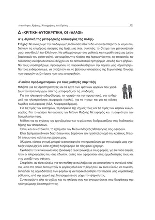 Αυτοκίνητο: Χρήσεις, Καταχρήσεις και Κρίσεις                                             325

Δ «ΚΡΙΤΙΚΗ-ΑΥΤΟΚΡΙΤΙΚΗ, ΟΙ «ΆΛΛΟΙ»
Δ1) «Κριτική της μεταφορικής λειτουργίας της πόλης»
Στόχος: Να ανοίξουμε την παιδαγωγική διαδικασία στο πεδίο όπου θεσπίζονται οι νόμοι που
διέπουν τις επιμέρους σφαίρες της ζωής μας (και, συνεπώς, το ζήτημα των μετακινήσεών
μας): στη «Βουλή των Ελλήνων». Να ενθαρρύνουμε τους μαθητές και τις μαθήτριές μας (μέσω
διαφανειών του power point), να γνωρίσουν το πλαίσιο της λειτουργίας της, τις επιτροπές, τις
διδικασίες κοινοβουλευτικού ελέγχου και το εκπαιδευτικό πρόγραμμα «Βουλή των Εφήβων».
Να τους υποστηρίξουμε, προκειμένου να παρακολουθήσουν την πορεία μιας «Ερώτησης».
Να τους ενθαρρύνουμε, να αναζητούν και να βρίσκουν αποφάσεις της Ευρωπαϊκής Ένωσης
που αφορούν σε ζητήματα που τους απασχολούν.


«Πλαίσιο προβληματισμού» για τους μαθητές στην τάξη
Μιλήστε για τις δραστηριότητες και τα έργα των κρατικών φορέων που χαρά-
ζουν την πολιτική γύρω από τις μεταφορές και τις υποδομές:
  Για τον ηλεκτρικό σιδηρόδρομο, το «μετρό» και τον προαστιακό, για τα θερ-
μικά και ηλεκτροκίνητα λεωφορεία (τρόλεϊ), για το «τραμ» και για τις ειδικές
λωρίδες κυκλοφορίας (ΛΕΑ, Λεωφορειόδρομοι).
  Για τις τιμές των εισιτηρίων, τη διάρκεια της ισχύος τους και τις τιμές των καρτών κυκλο-
φορίας. Για το ωράριο λειτουργίας των Μέσων Μαζικής Μεταφοράς και τη συχνότητα των
δρομολογίων τους.
 Μάθετε για τις ενώσεις των εργαζομένων και το ρόλο που διαδραματίζουν στις διαδικασίες
λήψης των αποφάσεων.
 Όπου και αν κατοικείτε, τα ζητήματα των Μέσων Μαζικής Μεταφοράς σας αφορούν.
 Είναι ζητήματα εθνικών διαστάσεων που βαρύνουν τον προϋπολογισμό του κράτους, δηλα-
δή όλους τους πολίτες της χώρας μας.
 Άλλωστε, κάποια στιγμή, μπορεί να επισκεφτείτε την πρωτεύουσα με την ευκαιρία μιας σχο-
λικής εκδρομής και κάθε σχετική πληροφορία θα σας φανεί χρήσιμη.
 Σχολιάστε την επικοινωνία σας (ζωντανή ή ηλεκτρονική) με τους φορείς, για το πόσο σαφείς
ήταν οι πληροφορίες που σας έδωσαν, αυτές που αφορούσαν στις αρμοδιότητές τους και
στις μεταξύ τους σχέσεις.
 Σκεφθείτε, αν είναι εύκολο για τον πολίτη να συλλάβει και να κατανοήσει το συνολικό πλαί-
σιο μέσα στο οποίο λειτουργούν οι φορείς αλλά και τη δομή του. Αν είναι εύκολο να συνειδη-
τοποιήσει τις αρμοδιότητες των φορέων ή να παρακολουθήσει την πορεία μιας νομοθετικής
ρύθμισης, από την αρχική της διαπραγμάτευση μέχρι την ψήφισή της.
  Συγκεντρώστε όλα τα σχόλια και τις σκέψεις σας και ενσωματώσετε στις διαφάνειες της
προηγούμενης δραστηριότητας.
 