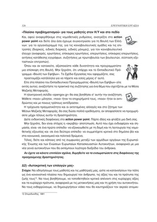 326                                                                   ΕΡΕΥΝΗΤΙΚΗ ΕΡΓΑΣΙΑ

«Πλαίσιο προβληματισμού» για τους μαθητές στον Η/Υ και στο πεδίο
Και, αφού αναφερθήκαμε στις νομοθετικές ρυθμίσεις, ανατρέξτε στο action
power point και δείτε όλα όσα έχουμε συγκεντρώσει για τη Βουλή των Ελλή-
νων: για το οργανόγραμμά της, για τις κοινοβουλευτικές ομάδες και τις επι-
τροπές (διαρκείς, ειδικές διαρκείς, ειδικές μόνιμες), για τον κοινοβουλευτικό
έλεγχο (αναφορές, ερωτήσεις, επίκαιρες ερωτήσεις, επερωτήσεις, επίκαιρες επερωτήσεις,
αιτήσεις κατάθεσης εγγράφων, συζητήσεις με πρωτοβουλία των βουλευτών, σύσταση εξε-
ταστικών επιτροπών).
  Όπου και αν κατοικείτε, αξιοποιείστε κάθε δυνατότητα και προγραμματίστε
μια επίσκεψη στη Βουλή. Μην ξεχνάτε, ότι υπάρχει και το Εκπαιδευτικό Πρό-
γραμμα «Βουλή των Εφήβων». Το Σχέδιο Εργασίας που εφαρμόζετε, σας
  προετοιμάζει κατάλληλα για να πάρετε και εσείς μέρος σ’ αυτό.
  Είτε στο πλαίσιο του Εκπαιδευτικού Προγράμματος «Βουλή των Εφήβων» είτε
εκτός αυτού, αναζητήστε τα πρακτικά της συζήτησης για ένα θέμα που σχετίζεται με τα Μέσα
Μαζικής Μεταφοράς.
  Η ηλεκτρονική σελίδα «opengov.gr» θα σας βοηθήσει σ’ αυτήν την αναζήτηση.
Μάθετε «ποιοι» μίλησαν, «ποια» ήταν τα επιχειρήματά τους, «ποιοι» ήταν οι αντι-
δρώντες και με ποιους τρόπους αντέδρασαν.
  Η τρέχουσα πραγματικότητα και οι εκτεταμένες αλλαγές και στο ζήτημα των
Μέσων Μαζικής Μεταφοράς, θα σας δώσει πολλά ερεθίσματα, αν αποφασίσετε να προχωρή-
σετε μέχρι τέλους αυτήν τη δραστηριότητα.
  Δείτε ενδεικτικές διαφάνειες στο action power point. Πάρτε ιδέες και φτιάξτε μια δική σας.
  Μην ξεχνάτε, δεν είναι στόχος η «ακριβής» αποτύπωση. Αυτό που έχει ενδιαφέρον και ση-
μασία, είναι -σε ένα πρώτο επίπεδο- να εξοικειωθείτε με τη δομή και τη λειτουργία της νομο-
θετικής εξουσίας και -σε ένα δεύτερο επίπεδο- να συμμετέχετε κριτικά στο δημόσιο βίο και
στα κοινωνικά, οικονομικά και πολιτικά δρώμενα.
  Τέλος, δείτε και κάποιες από τις συμφωνίες μεταξύ των αρμόδιων οργάνων της Ευρωπαϊ-
κής Ένωσης και των Ενώσεων Ευρωπαίων Κατασκευαστών Αυτοκινήτων, αναφορικά με μια
νέα γενιά αυτοκινήτων που θα εκπέμπουν λιγότερο διοξείδιο του άνθρακα.
 Αν έχετε να κάνετε επιπλέον σχόλια, θυμηθείτε να τα ενσωματώσετε στις διαφάνειες της
προηγούμενης δραστηριότητας.

Δ2) «Αυτοκριτική των επιλογών μας»
Στόχοι: Να οδηγήσουμε τους μαθητές και τις μαθήτριές μας, ώστε να κατανοήσουν την πόλη
ως ένα κονονιστικό πλαίσιο που δημιουργεί τον άνθρωπο, τις αξίες του και τα πρότυπα της
ζωής τους12. Να τους βοηθήσουμε, να τοποθετηθούν κριτικά απέναντι στις κυρίαρχες αξίες
και τα κυρίαρχα πρότυπα, αναφορικά με τις μετακινήσεις μας και τη χρήση του αυτοκινήτου.
Να τους ενθαρρύνουμε, να δημιουργήσουν video που θα καυτηριάζουν τον ακραίο ατομικι-

12 Σπυριδωνίδης, 1991
 