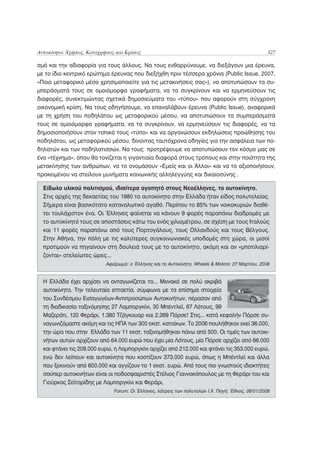 Αυτοκίνητο: Χρήσεις, Καταχρήσεις και Κρίσεις                                                        327

σμό και την αδιαφορία για τους άλλους. Να τους ενθαρρύνουμε, να διεξάγουν μια έρευνα,
με το ίδιο κεντρικό ερώτημα έρευνας που διεξήχθη πριν τέσσερα χρόνια (Public Issue, 2007,
«Ποιο μεταφορικό μέσο χρησιμοποιείτε για τις μετακινήσεις σας»), να αποτυπώσουν τα συ-
μπεράσματά τους σε ομοιόμορφα γραφήματα, να τα συγκρίνουν και να ερμηνεύσουν τις
διαφορές, συνεκτιμώντας σχετικά δημοσιεύματα του «τύπου» που αφορούν στη σύγχρονη
οικονομική κρίση. Να τους οδηγήσουμε, να επαναλάβουν έρευνα (Public Issue), αναφορικά
με τη χρήση του ποδηλάτου ως μεταφορικού μέσου, να αποτυπώσουν τα συμπεράσματά
τους σε ομοιόμορφα γραφήματα, να τα συγκρίνουν, να ερμηνεύσουν τις διαφορές, να τα
δημοσιοποιήσουν στον τοπικό τους «τύπο» και να οργανώσουν εκδηλώσεις προώθησης του
ποδηλάτου, ως μεταφορικού μέσου, δίνοντας ταυτόχρονα οδηγίες για την ασφάλεια των πο-
δηλατών και των ποδηλατισσών. Να τους προτρέψουμε να αποτυπώσουν τον κόσμο μας σε
ένα «τέχνημα», όπου θα τονίζεται η γιγαντιαία διαφορά στους τρόπους και στην ποιότητα της
μετακίνησης των ανθρώπων, να το ονομάσουν «Εμείς και οι Άλλοι» και να το αξιοποιήσουν,
προκειμένου να στείλουν μυνήματα κοινωνικής αλληλεγγύης και δικαιοσύνης .

  Είδωλο υλικού πολιτισμού, ιδιαίτερα αγαπητό στους Nεοέλληνες, το αυτοκίνητο.
  Στις αρχές της δεκαετίας του 1980 το αυτοκίνητο στην Ελλάδα ήταν είδος πολυτελείας.
  Σήμερα είναι βασικότατο καταναλωτικό αγαθό. Περίπου το 85% των νοικοκυριών διαθέ-
  τει τουλάχιστον ένα. Οι Έλληνες φαίνεται να κάνουν 9 φορές παραπάνω διαδρομές με
  το αυτοκίνητό τους σε αποστάσεις κάτω του ενός χιλιομέτρου, σε σχέση με τους Ιταλούς
  και 11 φορές παραπάνω από τους Πορτογάλους, τους Ολλανδούς και τους Βέλγους.
  Στην Αθήνα, την πόλη με τις καλύτερες συγκοινωνιακές υποδομές στη χώρα, οι μισοί
  προτιμούν να πηγαίνουν στη δουλειά τους με το αυτοκίνητο, ακόμη και αν «μποτιλιαρί-
  ζονται» ατελείωτες ώρες...
                             Αφιέρωμα: ο Έλληνας και το Αυτοκίνητο, Wheels & Motors: 27 Μαρτίου, 2008


  Η Ελλάδα έχει αρχίσει να ανταγωνίζεται το... Μονακό σε πολύ ακριβά
  αυτοκίνητα. Την τελευταία επταετία, σύμφωνα με τα επίσημα στοιχεία
  του Συνδέσμου Εισαγωγέων-Αντιπροσώπων Αυτοκινήτων, πέρασαν από
  τη διαδικασία ταξινόμησης 27 Λαμποργκίνι, 30 Μπέντλεϊ, 67 Λότους, 99
  Μαζεράτι, 120 Φεράρι, 1.380 Τζάγκουαρ και 2.269 Πόρσε! Στις... κατά κεφαλήν Πόρσε συ-
  ναγωνιζόμαστε ακόμη και τις ΗΠΑ των 300 εκατ. κατοίκων. Το 2006 πουλήθηκαν εκεί 36.000,
  την ώρα που στην Ελλάδα των 11 εκατ. ταξινομήθηκαν πάνω από 500. Οι τιμές των αυτοκι-
  νήτων αυτών αρχίζουν από 64.000 ευρώ που έχει μία Λότους, μία Πόρσε αρχίζει από 66.000
  και φτάνει τις 208.000 ευρώ, η Λαμποργκίνι αρχίζει από 212.000 και φτάνει τις 353.000 ευρώ,
  ενώ δεν λείπουν και αυτοκίνητα που κοστίζουν 373.000 ευρώ, όπως η Μπέντλεϊ και άλλα
  που ξεκινούν από 600.000 και αγγίζουν το 1 εκατ. ευρώ. Από τους πιο γνωστούς ιδιοκτήτες
  σούπερ αυτοκινήτων είναι οι ποδοσφαιριστές Στέλιος Γιαννακόπουλος με τη Φεράρι του και
  Γιούρκας Σεϊταρίδης με Λαμποργκίνι και Φεράρι.
                                Forum: Οι Έλληνες, λάτρεις των πολυτελών Ι.Χ. Πηγή: Έθνος, 09/01/2008
 