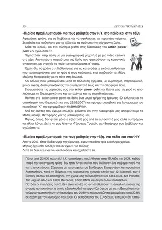 328                                                                 ΕΡΕΥΝΗΤΙΚΗ ΕΡΓΑΣΙΑ

«Πλαίσιο προβληματισμού» για τους μαθητές στον Η/Υ, στο πεδίο και στην τάξη
Αφιερώστε χρόνο, για να διαβάσετε και να σχολιάσετε τα παραπάνω κείμενα.
Σκεφθείτε και συζητήστε για τις αξίες και τα πρότυπα της σύγχρονης ζωής.
  Δείτε τα «κουίζ» και ένα σύνθημα-graffiti στις διαφάνειες του action power
point και σχολιάστε τα.
  Περπατήστε στην πόλη με μια φωτογραφική μηχανή ή με μια video camera
στο χέρι. Αποτυπώστε στιγμιότυπα της ζωής που φανερώνουν τις κοινωνικές
ανισότητες, με στοιχείο το «πώς» μετακινούμαστε σ’ αυτήν.
  Έχετε όλο το χρόνο στη διάθεσή σας για να καταγράψετε εικόνες ανθρώπων
που ταλαιπωρούνται από το κρύο ή τους καύσωνες, ενώ αναζητούν τα Μέσα
Μαζικής Μεταφοράς για να πάνε στη δουλειά.
  Και άλλους που μετακινούνται μέσα σε πολυτελή οχήματα, με κλιματισμό, στερεοφωνικά,
jpi και άνεση, διατυμπανίζοντας την ανωτερότητά τους και την αδιαφορία τους.
  Ενσωματώστε τις μαρτυρίες σας στο action power point και δώστε μας τη χαρά να απο-
λαύσουμε τη δημιουργικότητα και τα ταλέντα και τις ευαισθησίες σας.
  Μείνετε στο action power point και δείτε ένα μικρό τμήμα της έρευνας «Οι έλληνες και το
αυτοκίνητο» που δημοσιεύτηκε στις 23/09/2007) και πραγματοποιήθηκε για λογαριασμό του
περιοδικού “Κ” της εφημερίδας Η ΚΑΘΗΜΕΡΙΝΗ.
  Από τις κάρτες που έχουμε επιλέξει, φαίνεται ότι στην πλειοψηφία μας αποφεύγουμε τα
Μέσα μαζικής Μεταφοράς για τις μετακινήσεις μας.
  Μήπως, όπως, δεν φταίει μόνο η εξάρτησή μας από το αυτοκίνητό μας αλλά συντρέχουν
και άλλοι λόγοι; Δείτε «τι μας λένε» οι «Τέσσερις Τροχοί», ως «Συνήγοροι του Διαβόλου» και
σχολιάστε το.


«Πλαίσιο προβληματισμού» για τους μαθητές στην τάξη, στο πεδίο και στον Η/Υ
Από το 2007, έτος διεξαγωγής της έρευνας, έχουν περάσει τρία ολόκληρα χρόνια.
Μήπως έχει κάτι αλλάξει; Και αν έχουν, για ποιους;
Δείτε τα δυο κείμενα που ακολουθούν και σχολιάστε τα.

  Πάνω από 20.000 πολυτελή Ι.Χ. αυτοκίνητα πουλήθηκαν στην Ελλάδα το 2009, καθώς
  -παρά την οικονομική κρίση- δεν ήταν λίγοι εκείνοι που διέθεσαν ένα σοβαρό ποσό για
  να τα αποκτήσουν. Σύμφωνα με τα στοιχεία του Συνδέσμου Εισαγωγέων Αντιπροσώπων
  Αυτοκινήτων, κατά τη διάρκεια της περασμένης χρονιάς εκτός των 12 Maserati, των 9
  Bentley και των 8 Lamborghini, στη χώρα μας ταξινομήθηκαν και 436 Lexus, 424 Porsche,
  106 Jaguar αλλά και 8.800 Mercedes, 6.500 BMW και σειρά άλλων πολυτελών.
  Ωστόσο οι πωλήσεις αυτές δεν είναι ικανές να αντισταθμίσουν τη συνολική εικόνα της
  αγοράς αυτοκινήτου, η οποία εξακολουθεί να εμφανίζει ύφεση με τις ταξινομήσεις και-
  νούργιων αυτοκινήτων τον Ιανουάριο του 2010 να παρουσιάζονται μειωμένες κατά 20,8%
  σε σχέση με τον Ιανουάριο του 2008. Οι εκπρόσωποι του Συνδέσμου εκτιμούν ότι η πτώ-
 
