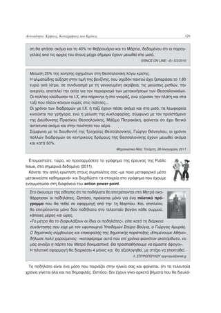 Αυτοκίνητο: Χρήσεις, Καταχρήσεις και Κρίσεις                                                329


  ση θα φτάσει ακόμα και το 40% το Φεβρουάριο και το Μάρτιο, δεδομένου ότι οι παραγ-
  γελίες από τις αρχές του έτους μέχρι σήμερα έχουν μειωθεί στο μισό.
                                                                ΕΘΝΟΣ ON LINE: «E» 3/2/2010


  Μείωση 25% της κίνησης οχημάτων στη Θεσσαλονίκη λόγω κρίσης.
  Η αλματώδης αύξηση στην τιμή της βενζίνης, που σχεδόν παντού έχει ξεπεράσει το 1,60
  ευρώ ανά λίτρο, σε συνδυασμό με τη γενικευμένη ακρίβεια, τις μειώσεις μισθών, την
  ανεργία, αποτελεί την αιτία για τον περιορισμό των μετακινήσεων των Θεσσαλονικέων.
  Οι πολίτες κλείδωσαν το Ι.Χ. στο πάρκινγκ ή στο γκαράζ, ενώ γύρισαν την πλάτη και στα
  ταξί που πλέον κάνουν ουρές στις πιάτσες...
  Οι χρόνοι των διαδρομών με Ι.Χ. ή ταξί έχουν πέσει ακόμα και στο μισό, τα λεωφορεία
  κινούνται πιο γρήγορα, ενώ η μείωση της κυκλοφορίας, σύμφωνα με τον προϊστάμενο
  της Διεύθυνσης Πρασίνου Θεσσαλονίκης, Μάξιμο Πετρακάκη, φαίνεται ότι έχει θετικό
  αντίκτυπο ακόμα και στην ποιότητα του αέρα.
  Σύμφωνα με το διευθυντή της Τροχαίας Θεσσαλονίκης, Γιώργο Θάνογλου, οι χρόνοι
  πολλών διαδρομών σε κεντρικούς δρόμους της Θεσσαλονίκης έχουν μειωθεί ακόμα
  και κατά 50%.
                                                 Μηχανιώτικα Νέα: Τετάρτη, 26 Ιανουαρίου 2011


  Ετοιμαστείτε, τώρα, να προσαρμόσετε το γράφημα της έρευνας της Public
Issue, στα σημερινά δεδομένα (2011).
  Κάνετε την απλή ερώτηση στους συμπολίτες σας «με ποιο μεταφορικό μέσο
μετακινείστε καθημερινά» και διορθώστε τα στοιχεία στο γράφημα που έχουμε
ενσωματώσει στη διαφάνεια του action power point.

  Στο άκουσμα της είδησης ότι τα ποδήλατα θα επιτρέπονται στο Μετρό ανα-
  θάρρησαν οι ποδηλάτες. Ωστόσο, πρόκειται μόνο για ένα πιλοτικό πρό-
  γραμμα που θα τεθεί σε εφαρμογή από την 1η Μαρτίου. Και, επιπλέον,
  θα επιτρέπονται μόνο δύο ποδήλατα στο τελευταίο βαγόνι κάθε συρμού,
  κάποιες μέρες και ώρες.
  «Το μέτρο θα το διαφυλάξουν οι ίδιοι οι ποδηλάτες», είπε κατά τη διάρκεια
  συνάντησης που είχε με τον υφυπουργό Υποδομών Σπύρο Βούγια, ο Γιώργος Αμυράς.
  Ο δημοτικός σύμβουλος και επικεφαλής της δημοτικής παράταξης «Επιμένουμε Αθήνα»
  δήλωσε πολύ χαρούμενος: «καταφέραμε αυτό που επί χρόνια φαινόταν ακατόρθωτο, να
  μας ανοίξει η πόρτα του Μετρό δοκιμαστικά. Θα προσπαθήσουμε να είμαστε άψογοι».
  Η πιλοτική εφαρμογή θα διαρκέσει 4 μήνες και θα αξιολογηθεί, με στόχο να επεκταθεί.
                                                           Λ. ΣΠΥΡΟΠΟΥΛΟΥ spyropul@enet.g


 Το ποδήλατο είναι ένα μέσο που ταιριάζει στην ηλικία σας και φαίνεται, ότι τα τελευταία
χρόνια γίνεται όλο και πιο δημοφιλές. Ωστόσο, δεν έχουν γίνει αρκετά βήματα που θα διευκό-
 