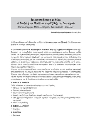 Ερευνητική Εργασία με θέμα:
       «Η Συμβολή των Μετάλλων στην Εξέλιξη του Πολιτισμού»
         Μεταλλουργία- Μεταλλοτεχνία- Ανακύκλωση μετάλλων
                                                  Άννα Μπαράτση-Μπαράκου - Χημικός Msc




Υπόδειγμα Ερευνητικής Εργασίας με βάση το δεύτερο σχήμα του Οδηγού. (Το θέμα καταμε-
ρίζεται σε τέσσερα υποθέματα).

Η Ερευνητική εργασία «Η συμβολή των μετάλλων στην εξέλιξη του Πολιτισμού» είναι σχε-
διασμένη για να συνδυάσει επιστημονικά πεδία που προέρχονται από τις Φυσικές καθώς
επίσης και τις Κοινωνικές Επιστήμες, δημιουργώντας επιστημονικές συνδέσεις απαραίτη-
τες για τη διεπιστημονική οργάνωση και λειτουργία προγραμμάτων που επιδιώκουν την
σύνδεση της Επιστήμης με την Κοινωνία και τον Πολιτισμό. Σκοπός της εργασίας είναι οι
μαθητές, να αναπτύξουν τις βασικές επιστημονικές γνώσεις για τα μέταλλα και τη μεταλ-
λουργία και να συνειδητοποιήσουν την σημασία τους στην κοινωνική, οικονομική και πολι-
τισμική εξέλιξη του ανθρώπου.
Δομείται σε τέσσερα υπο-θέματα αντιμετωπίζοντας το μέταλλο ως ένα υλικό με οικονομική
σπουδαιότητα και πολιτισμική παρουσία στο διάβα της ανθρώπινης πορείας. Η κατάληξη του
θέματος είναι η διάχυση των ιδεών και συμπερασμάτων στην υπόλοιπη σχολική κοινότητα.
Τα υπο-θέματα που προτείνονται ενδεικτικά συνδέουν με θεματικές ενότητες του αναλυτικού
προγράμματος της Α’ Λυκείου στα κάτωθι επιστημονικά πεδία:
1. ΧΗΜΕΙΑ Α’ ΛΥΚΕΙΟΥ
Πεδία σύνδεσης με το αναλυτικό πρόγραμμα της Χημείας
  Μέταλλα και περιοδικός πίνακας
  Ιδιότητες των μετάλλων
  Ορυκτά (ενώσεις μετάλλων)
  Χημικές αντιδράσεις (Ταχύτητα χημικής αντίδρασης, Παράγοντες).
  Είδη χημικών αντιδράσεων (Αναγωγή οξειδίων των μετάλλων, αντιδράσεις απλής αντικα-
  τάστασης)
  Μεταλλικός δεσμός
2. ΦΥΣΙΚΗ Α’ ΛΥΚΕΙΟΥ
  Ενέργεια
3. ΒΙΟΛΟΓΙΑ
  Βακτήρια
 