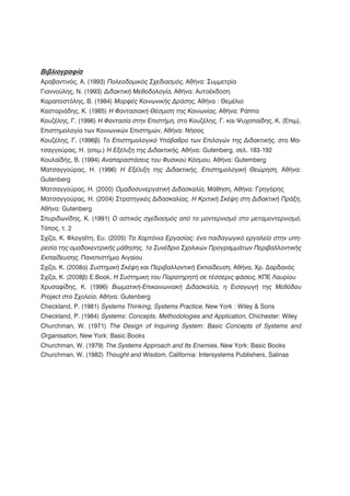 Βιβλιογραφία
Αραβαντινός, Α. (1993) Πολεοδομικός Σχεδιασμός, Αθήνα: Συμμετρία
Γιαννούλης, Ν. (1993) Διδακτική Μεθοδολογία, Αθήνα: Αυτοέκδοση
Καραποστόλης, Β. (1984) Μορφές Κοινωνικής Δράσης, Αθήνα : Θεμέλιο
Καστοριάδης, Κ. (1985) Η Φαντασιακή Θέσμιση της Κοινωνίας, Αθήνα: Ράππα
Κουζέλης, Γ. (1996) Η Φαντασία στην Επιστήμη, στο Κουζέλης, Γ. και Ψυχοπαίδης, Κ. (Επιμ),
Επιστημολογία των Κοινωνικών Επιστημών, Αθήνα: Νήσος
Κουζέλης, Γ. (1996β) Το Επιστημολογικό Υπόβαθρο των Επιλογών της Διδακτικής, στο Μα-
τσαγγούρας, Η. (επιμ.) Η Εξέλιξη της Διδακτικής, Αθήνα: Gutenberg, σελ. 183-192
Κουλαϊδής, Β. (1994) Αναπαραστάσεις του Φυσικού Κόσμου, Αθήνα: Gutemberg
Ματσαγγούρας, Η. (1996) Η Εξέλιξη της Διδακτικής, Επιστημολογική Θεώρηση, Αθήνα:
Gutenberg
Ματσαγγούρας, Η. (2000) Ομαδοσυνεργατική Διδασκαλία, Μάθηση, Αθήνα: Γρηγόρης
Ματσαγγούρας, Η. (2004) Στρατηγικές Διδασκαλίας. Η Κριτική Σκέψη στη Διδακτική Πράξη,
Αθήνα: Gutenberg
Σπυριδωνίδης, Κ. (1991) Ο αστικός σχεδιασμός από το μοντερνισμό στο μεταμοντερνισμό,
Τόπος, τ. 2
Σχίζα, Κ. Φλογαΐτη, Ευ. (2005) Τα Χαρτόνια Εργασίας: ένα παιδαγωγικό εργαλείο στην υπη-
ρεσία της ομαδοκεντρικής μάθησης, 1ο Συνέδριο Σχολικών Προγραμμάτων Περιβαλλοντικής
Εκπαίδευσης, Πανεπιστήμιο Αιγαίου
Σχίζα, Κ. (2008α) Συστημική Σκέψη και Περιβαλλοντική Εκπαίδευση, Αθήνα, Χρ. Δαρδανός
Σχίζα, Κ. (2008β) E.Book, Η Συστημικη του Παρατηρητή σε τέσσερις φάσεις, ΚΠΕ Λαυρίου
Χρυσαφίδης, Κ. (1996) Βιωματική-Επικοινωνιακή Διδασκαλία, η Εισαγωγή της Μεθόδου
Project στο Σχολείο, Αθήνα: Gutenberg
Checkland, P. (1981) Systems Thinking, Systems Practice, New York : Wiley & Sons
Checkland, P. (1984) Systems: Concepts, Methodologies and Application, Chichester: Wiley
Churchman, W. (1971) The Design of Inquiring System: Basic Concepts of Systems and
Organisation, New York: Basic Books
Churchman, W. (1979) The Systems Approach and Its Enemies, New York: Basic Books
Churchman, W. (1982) Thought and Wisdom, California: Intersystems Publishers, Salinas
 