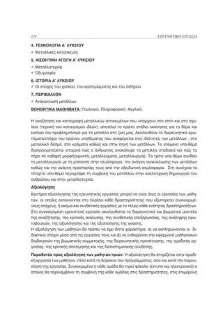 124                                                                ΕΡΕΥΝΗΤΙΚΗ ΕΡΓΑΣΙΑ

4. ΤΕΧΝΟΛΟΓΙΑ Α’ ΛΥΚΕΙΟΥ
  Μεταλλικές κατασκευές
5. ΑΙΣΘΗΤΙΚΗ ΑΓΩΓΗ Α’ ΛΥΚΕΙΟΥ
  Μεταλλοτεχνία
  Οξυγραφία
6. ΙΣΤΟΡΙΑ Α’ ΛΥΚΕΙΟΥ
   Οι εποχές του χαλκού, του κρατερώματος και του σιδήρου
7. ΠΕΡΙΒΑΛΛΟΝ
  Ανακύκλωση μετάλλων
ΒΟΗΘΗΤΙΚΑ ΜΑΘΗΜΑΤΑ: Γεωλογία, Πληροφορική, Αγγλικά.

Η αναζήτηση και καταγραφή μεταλλικών αντικειμένων που υπάρχουν στο σπίτι και στο σχο-
λείο (τεχνική του καταιγισμού ιδεών), αποτελεί το πρώτο στάδιο εκκίνησης για το θέμα και
εισάγει τον προβληματισμό για τα μέταλλα στη ζωή μας. Ακολουθούν τα διερευνητικά ερω-
τήματα/στόχοι του πρώτου υποθέματος που αναφέρεται στις ιδιότητες των μετάλλων , στο
μεταλλικό δεσμό, στα κράματα καθώς και στην πηγή των μετάλλων. Το επόμενο υπο-θέμα
διαπραγματεύεται ιστορικά πώς ο άνθρωπος ανακάλυψε τα μέταλλα σταδιακά και πώς τα
πήρε σε καθαρή μορφή(ορυκτά, μεταλλεύματα, μεταλλουργία). Το τρίτο υπο-θέμα συνδέει
τη μεταλλουργία με τη ρύπανση στην ατμόσφαιρα, την ανάγκη ανακύκλωσης των μετάλλων
καθώς και την ανάγκη προστασίας τους από την οξειδωτική ατμόσφαιρα. Στη συνέχεια το
τέταρτο υπο-θέμα περιγράφει τη συμβολή του μετάλλου στην καλλιτεχνική δημιουργία του
ανθρώπου και στην μεταλλοτεχνία.
Αξιολόγηση
Κριτήρια αξιολόγησης της ερευνητικής εργασίας μπορεί να είναι όλες οι εργασίες των μαθη-
τών, οι οποίες εκπονούνται στο πλαίσιο κάθε δραστηριότητας που εξυπηρετεί συγκεκριμέ-
νους στόχους, ή ακόμα και συνθετικές εργασίες με το τέλος κάθε ενότητας δραστηριοτήτων.
Στη συγκεκριμένη ερευνητική εργασία ακολουθείται το διερευνητικό και βιωματικό μοντέλο
της αναζήτησης, της κριτικής ανάλυσης, της συνθετικής επεξεργασίας, της ανάληψης πρω-
τοβουλιών, της αξιολόγησης και της αξιοποίησης της γνώσης.
Η αξιολόγηση των μαθητών θα πρέπει να έχει διττό χαρακτήρα: α) να εκπληρώνονται οι δι-
δακτικοί στόχοι μέσα από τις εργασίες τους και β) να ενθαρρύνει την εφαρμογή μαθησιακών
διαδικασιών της βιωματικής συμμετοχής, της διερευνητικής προσέγγισης, της ομαδικής ερ-
γασίας, της κριτικής αποτίμησης και της διεπιστημονικής σύνδεσης.
Παραδοτέα προς αξιολόγηση των μαθητών/τριών: Η αξιολόγηση θα στηρίζεται στην ομαδι-
κή εργασία των μαθητών, τόσο κατά τη διάρκεια του προγράμματος, όσο και κατά την παρου-
σίαση της εργασίας. Συγκεκριμένα η κάθε ομάδα θα τηρεί φάκελο (έντυπο και ηλεκτρονικό) ο
οποίος θα περιλαμβάνει τη συμβολή της κάθε ομάδας στις δραστηριότητες, στις επιμέρους
 