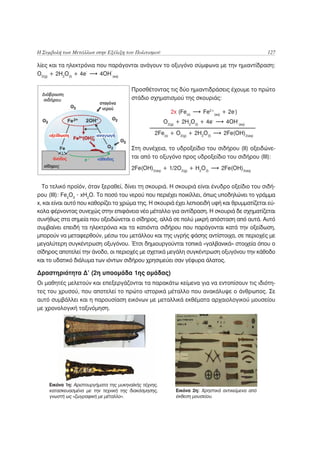 Η Συμβολή των Μετάλλων στην Εξέλιξη του Πολιτισμού                                                127

λίες και τα ηλεκτρόνια που παράγονται ανάγουν το οξυγόνο σύμφωνα με την ημιαντίδραση:
                     -      -
O2(g) + 2H2O(l) + 4e    4OH (aq)

                                        Προσθέτοντας τις δύο ημιαντιδράσεις έχουμε το πρώτο
                                        στάδιο σχηματισμού της σκουριάς:

                                                          2x (Fe(s)    Fe2+(aq) + 2e-)
                                                       O2(g) + 2H2O(I) + 4e-     4OH-(aq)
                                                  2Fe(s) + O2(g) + 2H2O(I)      2Fe(OH)2(aq)

                                        Στη συνέχεια, το υδροξείδιο του σιδήρου (ΙΙ) οξειδώνε-
                                        ται από το οξυγόνο προς υδροξείδιο του σιδήρου (ΙΙΙ):
                                        2Fe(OH)2(aq) + 1/2O2(g) + H2O(l)       2Fe(OH)3(aq)


  Το τελικό προϊόν, όταν ξεραθεί, δίνει τη σκουριά. Η σκουριά είναι ένυδρο οξείδιο του σιδή-
ρου (ΙΙΙ): Fe2O3 . xΗ2Ο. Το ποσό του νερού που περιέχει ποικίλλει, όπως υποδηλώνει το γράμμα
x, και είναι αυτό που καθορίζει το χρώμα της. Η σκουριά έχει λεπιοειδή υφή και θρυμματίζεται εύ-
κολα φέρνοντας συνεχώς στην επιφάνεια νέο μέταλλο για αντίδραση. Η σκουριά δε σχηματίζεται
συνήθως στα σημεία που οξειδώνεται ο σίδηρος, αλλά σε πολύ μικρή απόσταση από αυτά. Αυτό
συμβαίνει επειδή τα ηλεκτρόνια και τα κατιόντα σιδήρου που παράγονται κατά την οξείδωση,
μπορούν να μεταφερθούν, μέσω του μετάλλου και της υγρής φάσης αντίστοιχα, σε περιοχές με
μεγαλύτερη συγκέντρωση οξυγόνου. Έτσι δημιουργούνται τοπικά «γαλβανικά» στοιχεία όπου ο
σίδηρος αποτελεί την άνοδο, οι περιοχές με σχετικά μεγάλη συγκέντρωση οξυγόνου την κάθοδο
και το υδατικό διάλυμα των ιόντων σιδήρου χρησιμεύει σαν γέφυρα άλατος.

Δραστηριότητα Δ’ (2η υποομάδα 1ης ομάδας)
Οι μαθητές μελετούν και επεξεργάζονται τα παρακάτω κείμενα για να εντοπίσουν τις ιδιότη-
τες του χρυσού, που αποτελεί το πρώτο ιστορικά μέταλλο που ανακάλυψε ο άνθρωπος. Σε
αυτό συμβάλλει και η παρουσίαση εικόνων με μεταλλικά εκθέματα αρχαιολογικού μουσείου
με χρονολογική ταξινόμηση.




    Εικόνα 1η: Αριστουργήματα της μυκηναϊκής τέχνης,
    κατασκευασμένα με την τεχνική της διακόσμησης,          Εικόνα 2η: Χρηστικά αντικείμενα από
    γνωστή ως «ζωγραφική με μέταλλο».                       έκθεση μουσείου.
 