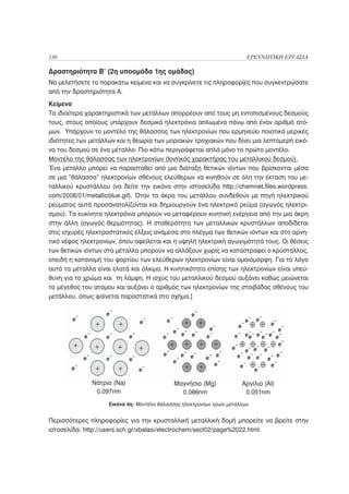 130                                                                      ΕΡΕΥΝΗΤΙΚΗ ΕΡΓΑΣΙΑ

Δραστηριότητα Β’ (2η υποομάδα 1ης ομάδας)
Να μελετήσετε το παρακάτω κείμενο και να συγκρίνετε τις πληροφορίες που συγκεντρώσατε
από την δραστηριότητα Α.
Κείμενο
Τα ιδιαίτερα χαρακτηριστικά των μετάλλων απορρέουν από τους μη εντοπισμένους δεσμούς
τους, στους οποίους υπάρχουν δεσμικά ηλεκτρόνια απλωμένα πάνω από έναν αριθμό ατό-
μων. Υπάρχουν το μοντέλο της θάλασσας των ηλεκτρονίων που ερμηνεύει ποιοτικά μερικές
ιδιότητες των μετάλλων και η θεωρία των μοριακών τροχιακών που δίνει μια λεπτομερή εικό-
να του δεσμού σε ένα μέταλλο. Πιο κάτω περιγράφεται απλά μόνο το πρώτο μοντέλο.
Μοντέλο της θάλασσας των ηλεκτρονίων (Ιοντικός χαρακτήρας του μεταλλικού δεσμού).
Ένα μέταλλο μπορεί να παρασταθεί από μια διάταξη θετικών ιόντων που βρίσκονται μέσα
σε μια “θάλασσα” ηλεκτρονίων σθένους ελεύθερων να κινηθούν σε όλη την έκταση του με-
ταλλικού κρυστάλλου (να δείτε την εικόνα στην ιστοσελίδα http://chemnet.files.wordpress.
com/2008/01/metallicblue.gif). Όταν τα άκρα του μετάλλου συνδεθούν με πηγή ηλεκτρικού
ρεύματος αυτά προσανατολίζονται και δημιουργούν ένα ηλεκτρικό ρεύμα (αγωγός ηλεκτρι-
σμού). Τα ευκίνητα ηλεκτρόνια μπορούν να μεταφέρουν κινητική ενέργεια από την μια άκρη
στην άλλη (αγωγός θερμότητας). Η σταθερότητα των μεταλλικών κρυστάλλων αποδίδεται
στις ισχυρές ηλεκτροστατικές έλξεις ανάμεσα στο πλέγμα των θετικών ιόντων και στο αρνη-
τικό νέφος ηλεκτρονίων, όπου οφείλεται και η υψηλή ηλεκτρική αγωγιμότητά τους. Οι θέσεις
των θετικών ιόντων στα μέταλλα μπορούν να αλλάξουν χωρίς να καταστραφεί ο κρύσταλλος,
επειδή η κατανομή του φορτίου των ελεύθερων ηλεκτρονίων είναι ομοιόμορφη. Για το λόγο
αυτό τα μέταλλα είναι ελατά και όλκιμα. Η κινητικότητα επίσης των ηλεκτρονίων είναι υπεύ-
θυνη για το χρώμα και τη λάμψη. Η ισχύς του μεταλλικού δεσμού αυξάνει καθώς μειώνεται
το μέγεθος του ατόμου και αυξάνει ο αριθμός των ηλεκτρονίων της στοιβάδας σθένους του
μετάλλου, όπως φαίνεται παραστατικά στο σχήμα.]




              Νάτριο (Na)                    Μαγνήσιο (Mg)             Αργίλιο (Al)
               0.097nm                         0.066nm                  0.051nm
                    Εικόνα 4η: Μοντέλο θάλασσας ηλεκτρονίων τριών μετάλλων


Περισσότερες πληροφορίες για την κρυσταλλική μεταλλική δομή μπορείτε να βρείτε στην
ιστοσελίδα: http://users.sch.gr/xbalasi/electrochem/sect02/page%2022.html
 