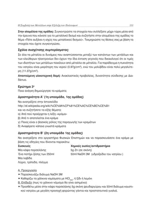 Η Συμβολή των Μετάλλων στην Εξέλιξη του Πολιτισμού                                   131

Στην ολομέλεια της ομάδας: Συγκεντρώστε τα στοιχεία που συλλέξατε μέχρι τώρα μέσα από
την έρευνα που κάνατε για το μεταλλικό δεσμό και συζητήστε στην ολομέλεια της ομάδας το
θέμα «Πότε αυξάνει η ισχύς του μεταλλικού δεσμού». Τεκμηριώστε τις θέσεις σας με βάση τα
στοιχεία που έχετε συγκεντρώσει.

Σχόλιο συσχέτισης συμπεράσματος:
Σε όλα τα μέταλλα οι δυνάμεις που αναπτύσσονται μεταξύ των κατιόντων των μετάλλων και
των ελεύθερων ηλεκτρονίων δεν έχουν την ίδια ένταση γεγονός που δικαιολογεί ότι οι τιμές
των ιδιοτήτων των μετάλλων ποικίλουν από μέταλλο σε μέταλλο. Για παράδειγμα η πυκνότητα
του νατρίου είναι μικρότερη του νερού (0.97g/cm3), ενώ του μολύβδου είναι πολύ μεγαλύτε-
ρη (11.37g/cm3).
Απαιτούμενη υλικοτεχνική δομή: Ανακλαστικός προβολέας, δυνατότητα σύνδεσης με Δια-
δίκτυο.

Ερώτημα 3ο
Ποια ανάγκη δημιούργησε τα κράματα;

Δραστηριότητα Α’ (1η υποομάδα, 1ης ομάδας)
Να ανατρέξετε στην Ιστοσελίδα
http://el.wikipedia.org/wiki/%CE%9A%CF%81%CE%AC%CE%BC%CE%B1
και να συζητήσετε τα εξής θέματα:
α) Από πού προέρχεται η λέξη «κράμα»
β) Από τι αποτελείται ένα κράμα
γ) Ποιος είναι ο βασικός ρόλος της παραγωγής των κραμάτων
δ) Αναφέρετε κάποια γνωστά κράματα

Δραστηριότητα Β’ (2η υποομάδα 1ης ομάδας)
Να ανατρέξετε στο εργαστήριο Φυσικών Επιστημών και να παρασκευάσετε ένα κράμα με
βάση τις οδηγίες που δίνονται παρακάτω:
Συσκευές                                Χημικές ουσίες/αντιδραστήρια
Μία κάψα πορσελάνης                     5g Zn (σε σκόνη)
Ένα ποτήρι ζέσης των 250ml              50ml NaOH 3M (υδροξείδιο του νατρίου )
Μία λαβίδα
Λύχνο, τρίποδα, πλέγμα

Α. Προεργασία
• Παρασκευάζω διάλυμα NaOH 3Μ
• Καθαρίζω τα χάλκινα νομίσματα με HCl(aq), ή ξίδι ή λεμόνι
Β. Επίδειξη (πως το χάλκινο νόμισμα θα γίνει ασημένιο)
• Προσθέτω μέσα στην κάψα πορσελάνης 5g σκόνη ψευδαργύρου και 50ml διάλυμα καυστι-
  κού νατρίου με μεγάλη προσοχή φορώντας γάντια και προστατευτικά γυαλιά.
 