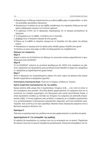 132                                                                 ΕΡΕΥΝΗΤΙΚΗ ΕΡΓΑΣΙΑ

• Θερμαίνουμε το διάλυμα ανακατεύοντας με γυάλινη ράβδο μέχρι να εμφανισθούν οι πρώ-
   τες φυσαλίδες (φυσαλίδες υδρογόνου)
• Χαμηλώνουμε τη φλόγα και με μια λαβίδα τοποθετούμε στο παραπάνω διάλυμα ένα πρό-
   σφατα καθαρισμένο νόμισμα των 5 λεπτών (χάλκινο)
• Το αφήνουμε 3-4min και το αφαιρούμε (παρατηρούμε ότι το νόμισμα μετατρέπεται σε
   ασημένιο)
• Το απομακρύνω με τη λαβίδα, το ξεπλένω και το σκουπίζω
Γ. Επίδειξη (πως το ασημένιο νόμισμα θα γίνει χρυσό)
• Παίρνω με τη λαβίδα το ασημένιο νόμισμα και το πλησιάζω στο έξω μέρος της φλόγας
   λύχνου
• Απομακρύνω το νόμισμα από την φλόγα μόλις αλλάξει χρώμα, δηλαδή γίνει χρυσό
Το ξεπλένω με κρύο νερό μέχρι να έλθει στη θερμοκρασία του περιβάλλοντος
Εξήγηση του πειράματος:
Βήμα Α
Αρχικά η σκόνη του Zn διαλύεται στο διάλυμα του καυστικού νατρίου σχηματίζοντας το ψευ-
δαργυρικό ανιόν [Zn(OH)4]2-
Βήμα Β
Το ιόν [Zn(OH)4]2- ανάγεται σε μεταλλικό ψευδάργυρο (θ<1000C) στην επιφάνεια του χάλ-
κινου νομίσματος και σχηματίζεται μεσο-μεταλλική ένωση δηλαδή το κράμα του ορείχαλκου
(γ- ορείχαλκος με χαρακτηριστικό χρώμα ασημί)
Βήμα Γ
Κατά τη θέρμανση του επιμεταλλωμένου χαλκού στο μπλε τμήμα της φλόγας ενός λύχνου
Bunsen σχηματίζεται α-ορείχαλκος (χρυσός) .
Απαιτούμενη υλικοτεχνική δομή: Υλικά για το πείραμα, σύνδεση με Ίντερνετ.
Σχόλιο συσχέτισης συμπεράσματος της 1ης ομάδας:
Κράμα καλείται κάθε μείγμα δύο ή περισσοτέρων στοιχείων (Α,Β,..., κ.λπ.) από τα οποία το
ένα τουλάχιστον είναι μέταλλο. Ένα άλλο βασικό χαρακτηριστικό του κράματος είναι ότι τα
συστατικά του στοιχεία συμμετέχουν στη δημιουργία μίας κοινής κρυσταλλικής δομής, ή
οποία προκαλείται συνήθως με σύντηξη των στοιχείων του κράματος και ακόλουθη στερεο-
ποίηση (πήξη). Η οπτική εμφάνιση ενός μετάλλου ή κράματος με τη βοήθεια μικροσκοπίου
(π.χ. μεταλλογραφικού ή ηλεκτρονικού μικροσκοπίου σάρωσης), μετά από κατάλληλη προε-
τοιμασία, είναι γνωστή με τον όρο μικροδομή. Βασικός λόγος παραγωγής κραμάτων είναι η
βελτίωση ορισμένων ιδιοτήτων του.

Ερώτημα 4ο
Ποιά είναι η κυριότερη πηγή των μετάλλων και σε ποια μορφή απαντούν τα μέταλλα στη φύση;

Δραστηριότητα Α’ (1η υποομάδα 1ης ομάδας)
Οι μαθητές θα ανακαλέσουν τις γνώσεις τους για τα πετρώματα και τα ορυκτά. Παράλληλα
θα ορίσουν ποια από τα ορυκτά ονομάζονται μεταλλεύματα. Επίσης θα επισκεφθούν την πα-
 