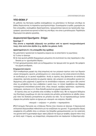 134                                                                ΕΡΕΥΝΗΤΙΚΗ ΕΡΓΑΣΙΑ

ΥΠΟ-ΘΕΜΑ 2ο
Οι μαθητές της δεύτερης ομάδας αναλαμβάνουν να μελετήσουν το δεύτερο υπο-θέμα σε
βάθος διερευνώντας τα παρακάτω ερωτήματα/στόχοι. Συγκεκριμένα η ομάδα, χωρισμένη σε
δύο υποομάδες, αναλαμβάνει δραστηριότητες, πραγματοποιεί έρευνα και προσεγγίζει περι-
γραφικά, ερευνητικά και κριτικά το δικό της υπο-θέμα, που είναι η μεταλλουργία. Παράλληλα
δημιουργεί ένα φάκελο εργασίας.

Διερευνητικά Ερωτήματα - Στόχοι
Ερώτημα 1ο
Πώς γίνεται η παραλαβή (εξαγωγή) των μετάλλων από τα ορυκτά τους(μεταλλεύματά
τους), όταν αυτά είναι οξείδια (π.χ. οξείδιο του χαλκού, CuO);

Δραστηριότητα Α: (1η υποομάδα 2ης ομάδας)
Να μελετήσετε προσεκτικά τα παρακάτω κείμενα και να απαντήσετε τις ερωτήσεις:
Α) Τι είναι το ήλεκτρο
Β) Σε ποια φυσική μέθοδο διαχωρισμού μείγματος στα συστατικά του σας παραπέμπει η δια-
   δικασία με το «χρυσόμαλλο δέρας»;
Γ) Γιατί χρησιμοποιούσαν αλάτι για να διαχωρίσουν τον άργυρο από τον χρυσό. Να γράψετε
   την χημική αντίδραση.
Ενημερωτικά κείμενα:
1ο) Η σταθερότερη μορφή της ύλης-επομένως και των μητρικών πρώτων υλών των δομικών
υλικών (πετρώματα, ορυκτά, μεταλλεύματα κ.ά.)- είναι εκείνη με την οποία απαντά στη Φύση,
σε συνδυασμό με το φυσικό περιβάλλον. Αυτές οι πρώτες ύλες βρίσκονται σε κατάσταση
ισορροπίας, σχετικής φυσικής και χημικής νάρκης. Δεν μπορούν να αλλοιωθούν φυσικά (εν-
δεχομένως μόνο μηχανικά) ή χημικά και να ανταλλάξουν ενέργεια, γιατί έχουν ήδη υποστεί
όλες τις μεταβολές που τους υπέβαλλαν η φύση τους, το τοπικό περιβάλλον και διάφορα
τοπικοχρονικά επεισοδιακά φυσικά αίτια, όπως σεισμοί, εκρήξεις ηφαιστείων, νεροποντές,
παλίρροιες, καύσωνες κ.λ.π. Είναι δηλαδή φυσικά και χημικά γηρασμένες.
  Οι πρώτες ύλες για τα μέταλλα είναι συνήθως τα οξείδιά τους. Με τα σημερινά δεδομένα
της Επιστήμης γνωρίζουμε ότι όσο πιο εύκολα ένα μέταλλο μετατρέπεται σε οξείδιο (σκου-
ριά) τόσο πιο δύσκολα μετατρέπεται σε μέταλλο και πάλι. Για να παρασκευάσουμε λοιπόν
σήμερα ένα μέταλλο πρέπει να έχουμε μια «σκουριά» και ενέργεια, δηλαδή:
                   «σκουριά» + ενέργεια      μέταλλο + παραπροϊόντα
2ο) Ο ποταμός Πακτωλός και ο Εύξεινος Πόντος ήταν πλούσια σε ήλεκτρο. Η Αργοναυτική
εκστρατεία διοργανώθηκε πιθανότατα για την αναζήτηση του χρυσού. Το χρυσόμαλλο δέρας
αναφέρεται στη μέθοδο όπου οι κάτοικοι της Κολχίδος χρησιμοποιούσαν για την ανάκτηση
του χρυσού από τη χρυσοφόρο άμμο: αφού μάζευαν την άμμο με προβιές, έριχναν πάνω τους
με πίεση νερό. Η άμμος, ως ελαφρύτερη, απομακρυνόταν και παρέμεναν τα βαρύτερα ψήγ-
 