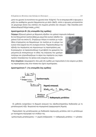 Η Συμβολή των Μετάλλων στην Εξέλιξη του Πολιτισμού                                   135

ματα του χρυσού (η πυκνότητα του χρυσού είναι 19,3g/ml). Για να απομακρυνθεί ο άργυρος η
μάζα του ακάθαρτου χρυσού θερμαίνονταν με αλάτι (NaCl), οπότε ο άργυρος μετατρεπόταν
σε χλωριούχα άλατα που επέπλεε στο λιωμένο μέταλλο σαν σκουριά.» http://reocities.com/
Athens/Ithaca/5743/gr/metals_g.htm]

Δραστηριότητα Β: (2η υποομάδα 2ης ομάδας)
Πείραμα (Εξαγωγή χαλκού με θέρμανση οξειδίου του χαλκού παρουσία άνθρακα)
Σε ένα δοκιμαστικό σωλήνα βάζουμε μίγμα δύο ουσιών (οξείδιο του
χαλκού CuO και σκόνη C). Στηρίζουμε πλάγια το σωλήνα με τη βο-
ήθεια στηρίγματος και θερμαίνουμε τον σωλήνα με το μείγμα των
ουσιών ήπια αρχικά και στη συνέχεια έντονα. Παρακολουθούμε την
εξέλιξη του πειράματος και σημειώνουμε τις παρατηρήσεις μας.
Συγκεκριμένα: α) παρακολουθούμε τη μεταβολή του χρώματος του
μείγματος β) επισημαίνουμε το είδος της ενέργειας που χρησιμο-
ποιήσαμε και γ)προσδιορίζουμε το αέριο που παράγεται (ως παρα-
προϊόν) πλησιάζοντας την φλόγα ενός αναμένου κεριού.
Στην ολομέλεια: Διαμορφώστε όλοι μαζί (2η ομάδα) μια παρουσίαση ή ένα κείμενο με βάση
τις παρατηρήσεις σας στον πίνακα που έχετε συμπληρώσει.

Δραστηριότητα Γ: (1η υποομάδα 2ης ομάδας)




 Οι μαθητές συσχετίζουν τη θερμική αναγωγή του οξειδίου(παραπάνω διαδικασία) με τη
μεταλλουργική τήξη θεωρητικά και πειραματικά (εφαρμοσμένη Χημεία).

 Παρουσίαση της μεταλλουργίας ως διαδικασία παραγωγής μετάλλου από το μετάλλευμα
με ταυτόχρονη περιγραφή των σταδίων της.
εμπλουτισμός μεταλλεύματος         χημική επεξεργασία   καθαρισμός μετάλλου    μέταλλο
 