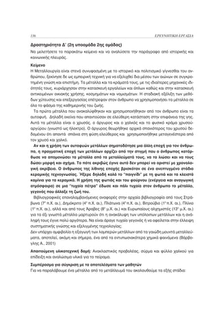 136                                                                        ΕΡΕΥΝΗΤΙΚΗ ΕΡΓΑΣΙΑ

Δραστηριότητα Δ’ (2η υποομάδα 2ης ομάδας)
Να μελετήσετε το παρακάτω κείμενο και να αναλύσετε την παράγραφο από ιστορικής και
κοινωνικής πλευράς.
Κείμενο
Η Μεταλλουργία είναι στενά συνυφασμένη με το ιστορικό και πολιτισμικό γίγνεσθαι του αν-
θρώπου, ξεκίνησε δε ως εμπειρική τεχνική για να εξελιχθεί δια μέσου των αιώνων σε συγκρο-
τημένη γνώση και επιστήμη. Τα μέταλλα και τα κράματά τους, με τις ιδιαίτερες μηχανικές ιδι-
ότητές τους, κυριάρχησαν στην κατασκευή εργαλείων και όπλων καθώς και στην κατασκευή
αντικειμένων οικιακής χρήσης, κοσμημάτων και νομισμάτων. Η σταδιακή εξέλιξη των μεθό-
δων χύτευσης και επεξεργασίας επέτρεψαν στον άνθρωπο να χρησιμοποιήσει τα μέταλλα σε
όλο το φάσμα της καθημερινής του ζωής.
  Τα πρώτα μέταλλα που ανακαλύφθηκαν και χρησιμοποιήθηκαν από τον άνθρωπο είναι τα
αυτοφυή. Δηλαδή εκείνα που απαντούσαν σε ελεύθερη κατάσταση στην επιφάνεια της γης.
Αυτά τα μέταλλα είναι ο χρυσός, ο άργυρος και ο χαλκός και το φυσικό κράμα χρυσού-
αργύρου (γνωστό ως ήλεκτρο). Ο άργυρος θεωρήθηκε αρχικά σπανιότερος του χρυσού δε-
δομένου ότι απαντά σπάνια στη φύση ελεύθερος και χρησιμοποιήθηκε μεταγενέστερα από
τον χρυσό και χαλκό.
  Αν και η χρήση των αυτοφυών μετάλλων σηματοδότησε μια άλλη εποχή για τον άνθρω-
πο, η πραγματική εποχή των μετάλλων αρχίζει από την στιγμή που ο άνθρωπος κατόρ-
θωσε να απομονώσει τα μέταλλα από τα μεταλλεύματά τους, να τα λιώσει και να τους
δώσει μορφή και σχήμα. Το πότε ακριβώς έγινε αυτό δεν μπορεί να οριστεί με χρονολο-
γική ακρίβεια. Ο άνθρωπος της λίθινης εποχής βρισκόταν σε ένα ανεπτυγμένο στάδιο
κεραμικής τεχνογνωσίας. Ήξερε δηλαδή καλά το “παιγνίδι” με τη φωτιά και τα κλειστά
καμίνια για τα κεραμικά. Η χρήση της φωτιάς και του φούρνου (ενέργεια και αναγωγική
ατμόσφαιρα) σε μια “τυχαία πέτρα” έδωσε και πάλι τυχαία στον άνθρωπο το μέταλλο,
γεγονός που άλλαξε τη ζωή του.
  Βιβλιογραφικές επαναλαμβανόμενες αναφορές στην αρχαία βιβλιογραφία από τους Στρά-
βωνα (7ο π.Χ. αι.), Δημόκριτο (4ο π.Χ. αι.), Πλάτωνα (4ο π.Χ. αι.), Βιτρούβιο (1ο π.Χ. αι.), Πλίνιο
(1ο π.Χ. αι.), αλλά και από τους Άραβες (8ο μ.Χ. αι.) και Ευρωπαίους αλχημιστές (13ο μ.Χ. αι.)
για τα έξι γνωστά μέταλλα μαρτυρούν ότι η ανακάλυψη των υπόλοιπων μετάλλων και η ανά-
ληψή τους έγινε πολύ αργότερα. Να είναι άραγε τυχαίο γεγονός ή να οφείλεται στην έλλειψη
συστηματικής γνώσης και εξελιγμένης τεχνολογίας;
Δεν υπάρχει αμφιβολία η εξαγωγή των λαμπερών μετάλλων από τα γαιώδη μουντά μεταλλεύ-
ματα, αποτελεί, ακόμη και σήμερα, ένα από τα εντυπωσιακότερα χημικά φαινόμενα (Βάρβο-
γλης Α., 2001)
Απαιτούμενη υλικοτεχνική δομή: Ανακλαστικός προβολέας, σύρμα και φύλλο χαλκού για
επίδειξη και αναλώσιμα υλικά για το πείραμα.
Συμπέρασμα για σύγκριση με τα αποτελέσματα των μαθητών
Για να παραλάβουμε ένα μέταλλο από το μετάλλευμά του ακολουθούμε τα εξής στάδια:
 
