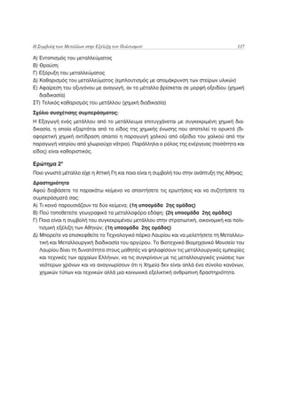 Η Συμβολή των Μετάλλων στην Εξέλιξη του Πολιτισμού                                      137

Α) Εντοπισμός του μεταλλεύματος
Β) Θραύση
Γ) Εξόρυξη του μεταλλεύματος
Δ) Καθαρισμός του μεταλλεύματος (εμπλουτισμός με απομάκρυνση των στείρων υλικών)
Ε) Αφαίρεση του οξυγόνου με αναγωγή, αν το μέταλλο βρίσκεται σε μορφή οξειδίου (χημική
   διαδικασία)
ΣΤ) Τελικός καθαρισμός του μετάλλου (χημική διαδικασία)
Σχόλιο συσχέτισης συμπεράσματος:
Η Εξαγωγή ενός μετάλλου από το μετάλλευμα επιτυγχάνεται με συγκεκριμένη χημική δια-
δικασία, η οποία εξαρτάται από το είδος της χημικής ένωσης που αποτελεί το ορυκτό (δι-
αφορετική χημική αντίδραση απαιτεί η παραγωγή χαλκού από οξείδιο του χαλκού από την
παραγωγή νατρίου από χλωριούχο νάτριο). Παράλληλα ο ρόλος της ενέργειας (ποσότητα και
είδος) είναι καθοριστικός.

Ερώτημα 2ο
Ποιο γνωστό μέταλλο είχε η Αττική Γη και ποια είναι η συμβολή του στην ανάπτυξη της Αθήνας;
Δραστηριότητα
Αφού διαβάσετε τα παρακάτω κείμενα να απαντήσετε τις ερωτήσεις και να συζητήσετε τα
συμπεράσματά σας:
Α) Τι κοινό παρουσιάζουν τα δύο κείμενα; (1η υποομάδα 2ης ομάδας)
Β) Πού τοποθετείτε γεωγραφικά τα μεταλλοφόρα εδάφη; (2η υποομάδα 2ης ομάδας)
Γ) Ποια είναι η συμβολή του συγκεκριμένου μετάλλου στην στρατιωτική, οικονομική και πολι-
   τισμική εξέλιξη των Αθηνών; (1η υποομάδα 2ης ομάδας)
Δ) Μπορείτε να επισκεφθείτε το Τεχνολογικό πάρκο Λαυρίου και να μελετήσετε τη Μεταλλευ-
   τική και Μεταλλουργική διαδικασία του αργύρου. Το Βιοτεχνικό Βιομηχανικό Μουσείο του
   Λαυρίου δίνει τη δυνατότητα στους μαθητές να ψηλαφίσουν τις μεταλλουργικές εμπειρίες
   και τεχνικές των αρχαίων Ελλήνων, να τις συγκρίνουν με τις μεταλλουργικές γνώσεις των
   νεότερων χρόνων και να αναγνωρίσουν ότι η Χημεία δεν είναι απλά ένα σύνολο κανόνων,
   χημικών τύπων και τεχνικών αλλά μια κοινωνικά εξελικτική ανθρώπινη δραστηριότητα.
 