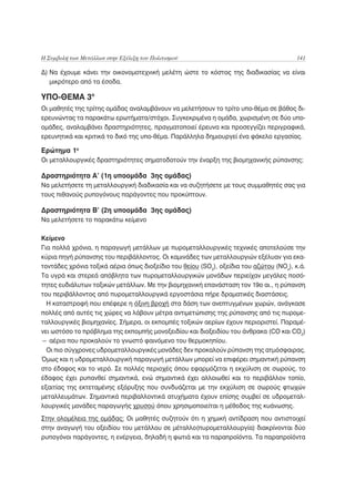 Η Συμβολή των Μετάλλων στην Εξέλιξη του Πολιτισμού                                      141

Δ) Να έχουμε κάνει την οικονομοτεχνική μελέτη ώστε το κόστος της διαδικασίας να είναι
   μικρότερο από τα έσοδα.

ΥΠΟ-ΘΕΜΑ 3ο
Οι μαθητές της τρίτης ομάδας αναλαμβάνουν να μελετήσουν το τρίτο υπο-θέμα σε βάθος δι-
ερευνώντας τα παρακάτω ερωτήματα/στόχοι. Συγκεκριμένα η ομάδα, χωρισμένη σε δύο υπο-
ομάδες, αναλαμβάνει δραστηριότητες, πραγματοποιεί έρευνα και προσεγγίζει περιγραφικά,
ερευνητικά και κριτικά το δικό της υπο-θέμα. Παράλληλα δημιουργεί ένα φάκελο εργασίας.

Ερώτημα 1ο
Οι μεταλλουργικές δραστηριότητες σηματοδοτούν την έναρξη της βιομηχανικής ρύπανσης;

Δραστηριότητα Α’ (1η υποομάδα 3ης ομάδας)
Να μελετήσετε τη μεταλλουργική διαδικασία και να συζητήσετε με τους συμμαθητές σας για
τους πιθανούς ρυπογόνους παράγοντες που προκύπτουν.

Δραστηριότητα Β’ (2η υποομάδα 3ης ομάδας)
Να μελετήσετε το παρακάτω κείμενο

Κείμενο
Για πολλά χρόνια, η παραγωγή μετάλλων με πυρομεταλλουργικές τεχνικές αποτελούσε την
κύρια πηγή ρύπανσης του περιβάλλοντος. Οι καμινάδες των μεταλλουργιών εξέλυαν για εκα-
τοντάδες χρόνια τοξικά αέρια όπως διοξείδιο του θείου (SO2), οξείδια του αζώτου (NOx), κ.ά.
Τα υγρά και στερεά απόβλητα των πυρομεταλλουργικών μονάδων περιείχαν μεγάλες ποσό-
τητες ευδιάλυτων τοξικών μετάλλων. Με την βιομηχανική επανάσταση τον 19ο αι., η ρύπανση
του περιβάλλοντος από πυρομεταλλουργικά εργοστάσια πήρε δραματικές διαστάσεις.
  Η καταστροφή που επέφερε η όξινη βροχή στα δάση των ανεπτυγμένων χωρών, ανάγκασε
πολλές από αυτές τις χώρες να λάβουν μέτρα αντιμετώπισης της ρύπανσης από τις πυρομε-
ταλλουργικές βιομηχανίες. Σήμερα, οι εκπομπές τοξικών αερίων έχουν περιοριστεί. Παραμέ-
νει ωστόσο το πρόβλημα της εκπομπής μονοξειδίου και διοξειδίου του άνθρακα (CO και CO2)
— αέρια που προκαλούν το γνωστό φαινόμενο του θερμοκηπίου.
  Οι πιο σύγχρονες υδρομεταλλουργικές μονάδες δεν προκαλούν ρύπανση της ατμόσφαιρας.
Όμως και η υδρομεταλλουργική παραγωγή μετάλλων μπορεί να επιφέρει σημαντική ρύπανση
στο έδαφος και το νερό. Σε πολλές περιοχές όπου εφαρμόζεται η εκχύλιση σε σωρούς, το
έδαφος έχει ρυπανθεί σημαντικά, ενώ σημαντικά έχει αλλοιωθεί και το περιβάλλον τοπίο,
εξαιτίας της εκτεταμένης εξόρυξης που συνδυάζεται με την εκχύλιση σε σωρούς φτωχών
μεταλλευμάτων. Σημαντικά περιβαλλοντικά ατυχήματα έχουν επίσης συμβεί σε υδρομεταλ-
λουργικές μονάδες παραγωγής χρυσού όπου χρησιμοποιείται η μέθοδος της κυάνωσης.
Στην ολομέλεια της ομάδας: Οι μαθητές συζητούν ότι η χημική αντίδραση που αντιστοιχεί
στην αναγωγή του οξειδίου του μετάλλου σε μέταλλο(πυρομεταλλουργία) διακρίνονται δύο
ρυπογόνοι παράγοντες, η ενέργεια, δηλαδή η φωτιά και τα παραπροϊόντα. Τα παραπροϊόντα
 