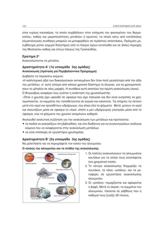 142                                                                  ΕΡΕΥΝΗΤΙΚΗ ΕΡΓΑΣΙΑ

είναι κυρίως καυσαέρια, τα οποία συμβάλλουν στην ενίσχυση του φαινομένου του θερμο-
κηπίου, καθώς και μικροποσότητες μετάλλου ή ορυκτού, τα οποία κάτω από κατάλληλες
κλιματολογικές συνθήκες μπορούν να μεταφερθούν σε τεράστιες αποστάσεις. Πράγματι μο-
λυβδούχοι ρύποι (ισχυρό δηλητήριο) από το Λαύριο έχουν εντοπισθεί και σε άλλες περιοχές
της Μεσογείου καθώς και στους πάγους της Γροιλανδίας.

Ερώτημα 2ο
Ανακυκλώνονται τα μέταλλα;

Δραστηριότητα Α’ (1η υποομάδα 3ης ομάδας)
Ανακύκλωση (πρόταση για Περιβαλλοντικό Πρόγραμμα)
Διαβάστε τα παρακάτω κείμενα:
«Η καλλιτεχνική αξία των διακοσμητικών αντικειμένων δεν ήταν ποτέ μεγαλύτερη από την αξία
του μετάλλου, γι’ αυτό ύστερα από κάποιο χρονικό διάστημα τα έλιωναν, για να χρησιμοποιή-
σουν το μέταλλο σε νέες μορφές. Η συνήθεια αυτή αποτελεί την πρώτη ανακύκλωση υλικού.
Ο Βιτρούβιος αναφέρει πως γινόταν η ανάκτηση της χρυσοκλωστής:
«Όταν ο χρυσός έχει υφανθεί σε ύφασμα που έχει παλιώσει και δεν είναι ευπρεπές να χρη-
σιμοποιείται, τα κομμάτια του τοποθετούνται σε αγγεία και καίγονται. Τις στάχτες τις πετούν
μετά στο νερό και προσθέτουν υδράργυρο, που έλκει όλα τα ψήγματα. Μετά, χύνουν το νερό
και σκουπίζουν μέσα σε ύφασμα το υλικό, οπότε ο μεν υδράργυρος γλιστράει μέσα από το
ύφασμα, ενώ τα ψήγματα του χρυσού απομένουν καθαρά»
Ακολουθεί αναλυτική συζήτηση για την ανακύκλωση των μετάλλων και προτείνεται:
• τα παιδιά να ανατρέξουν στη βιβλιοθήκη και στο διαδίκτυο για να συγκεντρώσουν ανάλογα
  κείμενα που να αναφέρονται στην ανακύκλωση μετάλλων
• να γίνει επίσκεψη σε εργαστήριο χρυσοχοΐας.

Δραστηριότητα Β’ (2η υποομάδα 3ης ομάδας)
Να μελετήσετε και να περιγράψετε τον κύκλο του αλουμινίου
Ο κύκλος του αλουμινίου και τα στάδια της ανακύκλωσης
                                                1. Οι πολίτες ανακυκλώνουν τα αλουμινένια
                                                   κουτάκια για τα οποία τους επιστέφεται
                                                   ένα χρηματικό ποσόν.
                                                2. Το κέντρο ανακύκλωσης διαχωρίζει τα
                                                   κουτάκια, τα κάνει «μπάλες» και τα με-
                                                   ταφέρει σε εργοστάσιο ανακύκλωσης
                                                   αλουμινίου
                                                3. Οι «μπάλες» τεμαχίζονται και αφαιρείται
                                                   η βαφή. Μετά το σκραπ, τα κομμάτια του
                                                   αλουμινίου, τήκονται σε ράβδους που η
                                                   καθεμιά τους ζυγίζει 26 τόνους.
 