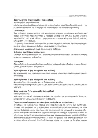 144                                                                   ΕΡΕΥΝΗΤΙΚΗ ΕΡΓΑΣΙΑ

Δραστηριότητα (2η υποομάδα 3ης ομάδας)
Να ανατρέξετε στην ιστοσελίδα:
http://www.sciencebuddies.org/science-fair-projects/project_ideas/MicroBio_p026.shtml,   να
μελετήσετε το κείμενο και το πείραμα και να απαντήσετε τις παραπάνω ερωτήσεις.
Συμπέρασμα:
Έως πρόσφατα η περιεκτικότητα ενός κοσμήματος σε χρυσό μετριόταν σε καράτια(Κ, εκ-
φράζει εκατοστιαία περιεκτικότητα). Ο καθαρός χρυσός είναι 24Κ, ενώ συνήθη κράματά
του είναι 22Κ, 18Κ, ή 14Κ. (Σήμερα χρησιμοποιείται η περιεκτικότητα σε βαθμούς επί τοις
χιλίοις (24Κ 916 βαθμοί).
  Ο χρυσός, εκτός από τις συγκεκριμένες φυσικές και χημικές ιδιότητες, έχει και μια βιοχημι-
κή, είναι τοξικός σε μερικούς έμβιους οργανισμούς (π.χ. βακτήρια).
Απαιτούμενη υλικοτεχνική δομή: Σύνδεση με το διαδίκτυο.
Ενδεικτική συμπληρωματική πρόταση:
Επίσκεψη στο τμήμα Βιολογίας του Πανεπιστημίου (όπου είναι δυνατόν) και παρακολούθηση
ανάλογων πειραμάτων με βακτήρια

Ερώτημα 4ο
Πώς επιδρά η απότομη μεταβολή των περιβαλλοντικών συνθηκών (οξυγόνο, υγρασία, θερμο-
κρασία, ρύποι κ.ά.) πάνω στα μέταλλα;

Δραστηριότητα Α’ (1η υποομάδα 3ης ομάδας)
Να ανακαλέσετε τους παράγοντες από τους οποίους εξαρτάται η ταχύτητα μιας χημικής
αντίδρασης

Δραστηριότητα Β’ (2η υποομάδα, 3ης ομάδας)
Να αναζητήσετε πληροφορίες για την διάβρωση των μετάλλων
http://el.wikipedia.org/wiki/%CE%94%CE%B9%CE%AC%CE%B2%CF%81%CF%89%CF%83
%CE%B7

Δραστηριότητα Γ (1η υποομάδα 3ης ομάδας)
Μελέτη περίπτωσης
Μελετήστε προσεκτικά το παρακάτω κείμενο και εξηγείστε με φυσικο-χημικούς όρους τις
μεταβολές των μεταλλικών αντικειμένων (διάβρωση).
Ταφικά μεταλλικά ευρήματα και αλλαγή των συνθηκών του περιβάλλοντος.
Στο έδαφος και κυρίως στους τάφους, όπως της Βεργίνας, το οξυγόνο έχει σχεδόν εξα-
ντληθεί, ενώ η υγρασία και η θερμοκρασία παρουσιάζουν μικρές διακυμάνσεις και μόνο
κατά τις διάφορες εποχές του έτους. Με τις ανασκαφές τα μεταλλικά αντικείμενα φθεί-
ρονται απότομα και έντονα καθώς έρχονται απότομα σε επαφή με περιβάλλον πλούσιο σε
οξυγόνο, με ρυπαντές και με έντονο φωτισμό, ενώ η θερμοκρασία και η υγρασία αλλάζουν
απότομα και αυξομειώνονται σημαντικά. Το είδος της φθοράς είναι απότομη διάβρωση των
μετάλλων. Για το λόγο αυτό, όταν βρεθούν τάφοι, κυρίως της μορφής της Βεργίνας, πρέπει
 