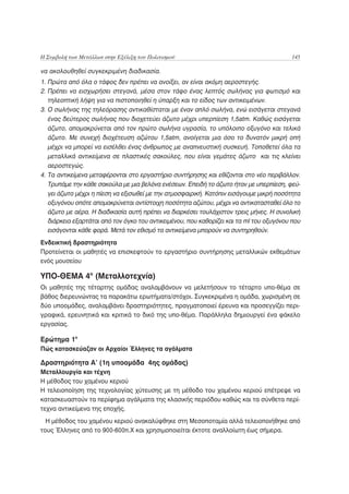 Η Συμβολή των Μετάλλων στην Εξέλιξη του Πολιτισμού                                       145

να ακολουθηθεί συγκεκριμένη διαδικασία.
1. Πρώτα από όλα ο τάφος δεν πρέπει να ανοίξει, αν είναι ακόμη αεροστεγής.
2. Πρέπει να εισχωρήσει στεγανά, μέσα στον τάφο ένας λεπτός σωλήνας για φωτισμό και
   τηλεοπτική λήψη για να πιστοποιηθεί η ύπαρξη και το είδος των αντικειμένων.
3. Ο σωλήνας της τηλεόρασης αντικαθίσταται με έναν απλό σωλήνα, ενώ εισάγεται στεγανά
   ένας δεύτερος σωλήνας που διοχετεύει άζωτο μέχρι υπερπίεση 1,5atm. Καθώς εισάγεται
   άζωτο, απομακρύνεται από τον πρώτο σωλήνα υγρασία, το υπόλοιπο οξυγόνο και τελικά
   άζωτο. Με συνεχή διοχέτευση αζώτου 1,5atm, ανοίγεται μια όσο το δυνατόν μικρή οπή
   μέχρι να μπορεί να εισέλθει ένας άνθρωπος με αναπνευστική συσκευή. Τοποθετεί όλα τα
   μεταλλικά αντικείμενα σε πλαστικές σακούλες, που είναι γεμάτες άζωτο και τις κλείνει
   αεροστεγώς.
4. Τα αντικείμενα μεταφέρονται στο εργαστήριο συντήρησης και εθίζονται στο νέο περιβάλλον.
   Τρυπάμε την κάθε σακούλα με μια βελόνα ενέσεων. Επειδή το άζωτο ήταν με υπερπίεση, φεύ-
   γει άζωτο μέχρι η πίεση να εξισωθεί με την ατμοσφαιρική. Κατόπιν εισάγουμε μικρή ποσότητα
   οξυγόνου οπότε απομακρύνεται αντίστοιχη ποσότητα αζώτου, μέχρι να αντικατασταθεί όλο το
   άζωτο με αέρα. Η διαδικασία αυτή πρέπει να διαρκέσει τουλάχιστον τρεις μήνες. Η συνολική
   διάρκεια εξαρτάται από τον όγκο του αντικειμένου, που καθορίζει και τα ml του οξυγόνου που
   εισάγονται κάθε φορά. Μετά τον εθισμό τα αντικείμενα μπορούν να συντηρηθούν.
Ενδεικτική δραστηριότητα
Προτείνεται οι μαθητές να επισκεφτούν το εργαστήριο συντήρησης μεταλλικών εκθεμάτων
ενός μουσείου

ΥΠΟ-ΘΕΜΑ 4ο (Μεταλλοτεχνία)
Οι μαθητές της τέταρτης ομάδας αναλαμβάνουν να μελετήσουν το τέταρτο υπο-θέμα σε
βάθος διερευνώντας τα παρακάτω ερωτήματα/στόχοι. Συγκεκριμένα η ομάδα, χωρισμένη σε
δύο υποομάδες, αναλαμβάνει δραστηριότητες, πραγματοποιεί έρευνα και προσεγγίζει περι-
γραφικά, ερευνητικά και κριτικά το δικό της υπο-θέμα. Παράλληλα δημιουργεί ένα φάκελο
εργασίας.

Ερώτημα 1ο
Πώς κατασκεύαζαν οι Αρχαίοι Έλληνες τα αγάλματα

Δραστηριότητα Α’ (1η υποομάδα 4ης ομάδας)
Μεταλλουργία και τέχνη
Η μέθοδος του χαμένου κεριού
Η τελειοποίηση της τεχνολογίας χύτευσης με τη μέθοδο του χαμένου κεριού επέτρεψε να
κατασκευαστούν τα περίφημα αγάλματα της κλασικής περιόδου καθώς και τα σύνθετα περί-
τεχνα αντικείμενα της εποχής.
  Η μέθοδος του χαμένου κεριού ανακαλύφθηκε στη Μεσοποταμία αλλά τελειοποιήθηκε από
τους Έλληνες από το 900-600π.Χ και χρησιμοποιείται έκτοτε αναλλοίωτη έως σήμερα.
 