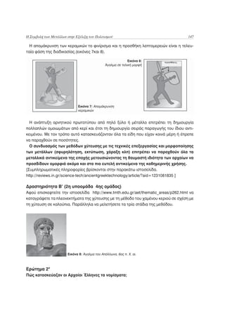 Η Συμβολή των Μετάλλων στην Εξέλιξη του Πολιτισμού                                  147

  Η απομάκρυνση των κεραμικών το φινίρισμα και η προσθήκη λεπτομερειών είναι η τελευ-
ταία φάση της διαδικασίας.(εικόνες 7και 8).

                                                             Εικόνα 8:
                                               Άγαλμα σε τελική μορφή




                              Εικόνα 7: Απομάκρυνση
                              κεραμικών


  Η ανάπτυξη αρνητικού πρωτοτύπου από πηλό ξύλο ή μέταλλο επιτρέπει τη δημιουργία
πολλαπλών ομοιωμάτων από κερί και έτσι τη δημιουργία σειράς παραγωγής του ίδιου αντι-
κειμένου. Με τον τρόπο αυτό κατασκευάζονταν όλα τα είδη που είχαν κοινά μέρη ή έπρεπε
να παραχθούν σε ποσότητες.
  Ο συνδυασμός των μεθόδων χύτευσης με τις τεχνικές επεξεργασίας και μορφοποίησης
των μετάλλων (σφυρηλάτηση, εκτύπωση, χάραξη κλπ) επιτρέπει να παραχθούν όλα τα
μεταλλικά αντικείμενα της εποχής μετουσιώνοντας τη θαυμαστή ιδιότητα των αρχαίων να
προσδίδουν ομορφιά ακόμα και στα πιο ευτελή αντικείμενα της καθημερινής χρήσης.
[Συμπληρωματικές πληροφορίες βρίσκονται στην παρακάτω ιστοσελίδα.
http://reviews.in.gr/science-tech/ancientgreektechnology/article/?aid=1231081835 ]

Δραστηριότητα Β’ (2η υποομάδα 4ης ομάδας)
Αφού επισκεφτείτε την ιστοσελίδα http://www.tmth.edu.gr/aet/thematic_areas/p262.html να
καταγράψετε τα πλεονεκτήματα της χύτευσης με τη μέθοδο του χαμένου κεριού σε σχέση με
τη χύτευση σε καλούπια. Παράλληλα να μελετήσετε τα τρία στάδια της μεθόδου.




                        Εικόνα 8: Άγαλμα του Απόλλωνα, 6ος π. Χ. αι.



Ερώτημα 2ο
Πώς κατασκεύαζαν οι Αρχαίοι Έλληνες τα νομίσματα;
 