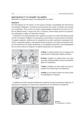 148                                                                ΕΡΕΥΝΗΤΙΚΗ ΕΡΓΑΣΙΑ

Δραστηριότητα Α’ (1η υποομάδα 4ης ομάδας)
Μελετήστε το παρακάτω κείμενο και παρατηρείστε την εικόνα

Νομίσματα
Στα τέλη περίπου του 7ου αιώνα π. Χ. στον χώρο του Αιγαίου, σταυροδρόμι τότε πολιτιστικών
και εμπορικών διαδρομών, συντελείται μια επανάσταση που έμελλε να αλλάξει τους κανόνες
των συναλλαγών. Ήταν η κοπή του πρώτου κερματόμορφου νομίσματος στην Ιωνία ή τη Λυ-
δία της Μικράς Ασίας. Η πρώτη ύλη ήταν το ήλεκτρο, φυσικό κράμα χρυσού και αργύρου,
που πρόσφεραν οι όχθες του Πακτωλού ποταμού.
  Η εξάπλωση της νομισματοκοπίας ήταν ταχύτατη σε σημείο που κάθε Πόλη-Κράτος έκοψε
το δικό της νόμισμα, σύμβολο της οικονομικής, πολιτιστικής και στρατιωτικής της δύναμης.
Τα αρχαία νομίσματα, ανάλογα με την αγοραστική τους αξία, απέκτησαν συγκεκριμένη σύ-
σταση, συγκεκριμένο βάρος, συγκεκριμένη εικόνα όχι όμως και αυστηρά συγκεκριμένο σχή-
μα. Αυτό οφείλεται στον τρόπο κατασκευής, με την μέθοδο της κρούσης, όπως περιγράφεται
στις πιο κάτω εικόνες που δείχνουν τις φάσεις παραγωγής των νομισμάτων.


                                          Α Φάση: ο τεχνίτης παίρνει από τον φούρνο ένα
                                          προζυγισμένο πυρακτωμένο σβώλο μετάλλου.

                                          Β Φάση: τοποθετεί τον σβώλο πάνω στον τάκο
                                          όπου έχει σταθεροποιηθεί η μήτρα της πρόσθιας
                                          όψης του νομίσματος.

                                          Γ Φάση: τοποθετεί την πάνω μήτρα που έχει χα-
                                          ραγμένη την οπίσθια όψη του νομίσματος.

                                          Δ Φάση: με ένα σφυρί κτυπάει την επάνω μήτρα
                                          και διαμορφώνει το νόμισμα.




  Η μέθοδος αυτή έδινε προϊόντα εξαιρετικής ευκρίνειας όχι όμως συμμετρικού σχήματος. Η
εμπειρία και η προσοχή του τεχνίτη είναι σημαντικές για την ποιότητα του προϊόντος.




                                                              Εικόνα 9:
                                                              Το τετράδραχμο των Αθηνών
 