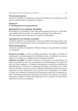 Η Συμβολή των Μετάλλων στην Εξέλιξη του Πολιτισμού                                       149

Ενδεικτική δραστηριότητα
Προτείνεται οι μαθητές να επισκεφτούν το Νομισματικό Μουσείο και να μελετήσουν την εξέ-
λιξη του νομίσματος από την αρχαιότητα έως σήμερα.

Ερώτημα 2ο
Τι είναι Οξυγραφία και πού χρησιμοποιείται;

Δραστηριότητα Α (1η υποομάδα 4ης ομάδας)
Να ανατρέξετε στις Ιστοσελίδες: α) http://www.arteshop.gr/lexicon.php?my_id=1 και β) http://
www.haraktiki.gr/keimena.php?id=2 και να βρείτε πληροφορίες για την Οξυγραφία
Ποια είναι η βασική χημική αντίδραση κατά τη μέθοδο της Οξυγραφίας

Δραστηριότητα Β (2η υποομάδα, 4ης ομάδας)
Οι μαθητές σχεδιάζουν και κατασκευάζουν τα δικό τους κόσμημα από σύρμα ή χαλκό σύμ-
φωνα με το δικό τους προσωπικό στυλ και τις προτιμήσεις τους. Το καλύτερο θα βραβευθεί.
Ενδεικτική δραστηριότητα
Προτείνεται οι μαθητές να επισκεφτούν το Μουσείο Λαλαούνη και να μελετήσουν την ιστορία
του κοσμήματος.

Ολομέλεια της ομάδας: Τα μέλη της ομάδας προσκομίζουν στην ομάδα τα στοιχεία που
συγκέντρωσαν και αλληλοενημερώνονται κατάλληλα ως προς τις διαδικασίες των ερευνών
πεδίων, ενώ η σύνθεση των υποθεμάτων γίνεται σταδιακά και μεθοδικά.
Ολομέλεια των ομάδων: Οι ομάδες συναντώνται σε ολομέλειες, για να παρουσιάσουν την
πορεία της εξέλιξης του δικού τους υπο-θέματος και να παρακολουθήσουν την πορεία εξέ-
λιξης των άλλων υποθεμάτων. Η διαδικασία ολοκληρώνεται με διεισδυτικές συζητήσεις και
αλληλοενημερώσεις προκειμένου οι διαφορετικές διαστάσεις του θέματος και των υποθε-
μάτων να αποκτήσουν εσωτερική συνοχή. Οι μαθητές παρακολουθούν προσεκτικά, κρατούν
σημειώσεις και ζητούν διευκρινήσεις, όπου απαιτείται, για να προχωρήσουν στη σύνθεση
του δικού τους υποθέματος, ενσωματώνοντας δημιουργικά στοιχεία από τα υποθέματα των
άλλων. Ακολουθεί προκαταρκτική παρουσίαση των εργασιών στην ολομέλεια των ομάδων,
προκειμένου να λάβουν τις πρώτες ανατροφοδοτήσεις και να ετοιμάσουν την τελική παρου-
σίασή τους στο τέλος του τετραμήνου.
 