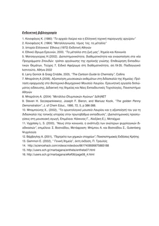 Ενδεικτική βιβλιογραφία
1. Κονοφάγος Κ. (1980) “Το αρχαίο Λαύριο και η Ελληνική τεχνική παραγωγής αργύρου”
2. Κονοφάγος Κ. (1964) “Μεταλλογνωσία, τόμος 1ος, τα μέταλλα”
3. Ιστορία Ελληνικού Έθνους (1972) Εκδοτική Αθηνών
4. Εθνικό ίδρυμα Ερευνών, 2000, “Τα μέταλλα στη ζωή μας”, Χημεία και Κοινωνία
5. Ματσαγγούρας Η.(2002). Διεπιστημονικότητα, διαθεματικότητα και ενιαιοποίηση στα νέα
Προγράμματα Σπουδών: τρόποι οργάνωσης της σχολικής γνώσης. Επιθεώρηση Εκπαιδευ-
τικών Θεμάτων, Τεύχος 7, Ειδικό Αφιέρωμα στη διαθεματικότητα, σσ.19-35. Παιδαγωγικό
Ινστιτούτο, Αθήνα 2002
6. Larry Gonick & Graig Criddle, 2005, “The Cartoon Guide to Chemistry”, Collins
7. Μπαράτση Α.(2006). Αξιοποίηση μουσειακών εκθεμάτων στη διδασκαλία της Χημείας: Πρό-
ταση εφαρμογής στο Βιοτεχνικό-Βιομηχανικό Μουσείο Λαυρίου. Ερευνητική εργασία διπλώ-
ματος ειδίκευσης, Διδακτική της Χημείας και Νέες Εκπαιδευτικές Τεχνολογίες, Πανεπιστήμιο
Αθηνών
8. Μπαράτση Α. (2004) “Μετάλλια Ολυμπιακών Αγώνων” ΔιΧηΝΕΤ
9. Steven H. Szczepankiewicz, Joseph F. Bieron, and Mariusz Kozik, “The golden Penny
Demonstration”, J. of Chem Educ., 1995, 72, 5, p 386-388.
10. Μπαμπούνης Χ., (2002), “Το ορυκτολογικό μουσείο Λαυρίου και η αξιοποίησή του για τη
διδασκαλία της τοπικής ιστορίας στην πρωτοβάθμια εκπαίδευση”, (Διεπιστημονικές προσεγ-
γίσεις στη μουσειακή αγωγή, Επιμέλεια: Κόκκινος Γ., Αλεξάκη Ε.), Μεταίχμιο
11. Vygotsky L. S. (2000), “Νους στην κοινωνία, η ανάπτυξη των ανώτερων ψυχολογικών δι-
αδικασιών”, επιμέλεια: Σ. Βοσνιάδου, Μετάφραση: Μπίμπου Α. και Βοσνιάδου Σ., Gutenberg
Ψυχολογία
12. Βάρβογλης Α. (2001), “Πορτρέτα των χημικών στοιχείων”, Πανεπιστημιακές Εκδόσεις Κρήτης
13. Gammon E. (2002), “ Γενική Χημεία”, έκτη έκδοση, Π. Τραυλός
14. http://sciencehack.com/videos/videobox/6617409595675883188
15. http://users.sch.gr/marbagana/entheta/entheta07.html
16. http://users.sch.gr/marbagana/eKef08/page08_4.html
 
