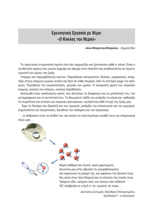 Ερευνητική Εργασία με θέμα:
                            «Ο Κύκλος του Νερού»
                                                   Άννα Μπαράτση-Μπαράκου - Χημικός Msc




  Το νερό είναι η συμπατική πρώτη ύλη που σχηματίζει και ζωντανεύει κάθε τι γήινο. Είναι ο
συνδετικός κρίκος που ενώνει έμψυχα και άψυχα στον πλανήτη και αναδεικνύεται σε πρωτα-
γωνιστή του έργου της ζωής.
  Υπάρχει και παρεμβάλλεται παντού. Παρασέρνει ασταμάτητα, διαλύει, μορφοποιεί, σκορ-
πίζει στους ανέμους μύριες ουσίες και δρα σε κάθε κλίμακα, από το κύτταρο μέχρι τις ηπεί-
ρους. Πυροδοτεί την ονειροπόληση, μετράει τον χρόνο. Η κελαριστή φωνή του ανακαλεί
κείμενα, εικόνες του κόσμου, εικόνες παραδείσου.
  Ακολουθεί έναν αναλλοίωτο κύκλο, που ξετυλίγει τη διαφάνεια και τη μεταλλαγή του, την
μεταμόρφωση και τη λεπτότητά του. Το θαυμαστό ταξίδι του ρυθμίζει το κλίμα και καθορίζει
τη συχνότητα και ένταση των καιρικών φαινομένων, αγγίζοντας κάθε πτυχή της ζωής μας.
   Έχει τη δύναμη του δωρητή και του τιμωρού, ρυθμίζει την επικοινωνία και τον χωρισμό,
σηματοδοτεί την αναγέννηση, διευθετεί την κάθαρση και τον εξαγνισμό.
 …οι άνθρωποι είναι τα παιδιά του και εκείνο το πολυτιμότερο αγαθό τους και κληρονομιά
όλων μας….




                               Νερά καθάρια και γλυκά, νερά χαριτωμένα,
                               Χύνονται μες στην άβυσσο τη μοσχοβολισμένη,
                               και παίρνουνε το μόσχο της, και αφήνουν την δροσιά τους
                               Και ούλα στον ήλιο δείχνοντας τα πλούτια της πηγής τους.
                               Τρέχουν εδώ, τρέχουν εκεί, και κάνουν σαν αηδόνια’
                               Έξ’ αναβρύζει κι η ζωή σ’ γη, ουρανό, σε κύμα….

                                                Διονύσιος Σολωμός, Ελεύθεροι Πολιορκημένοι,
                                                                 Σχεδίασμα Γ’, ο πειρασμός.
 